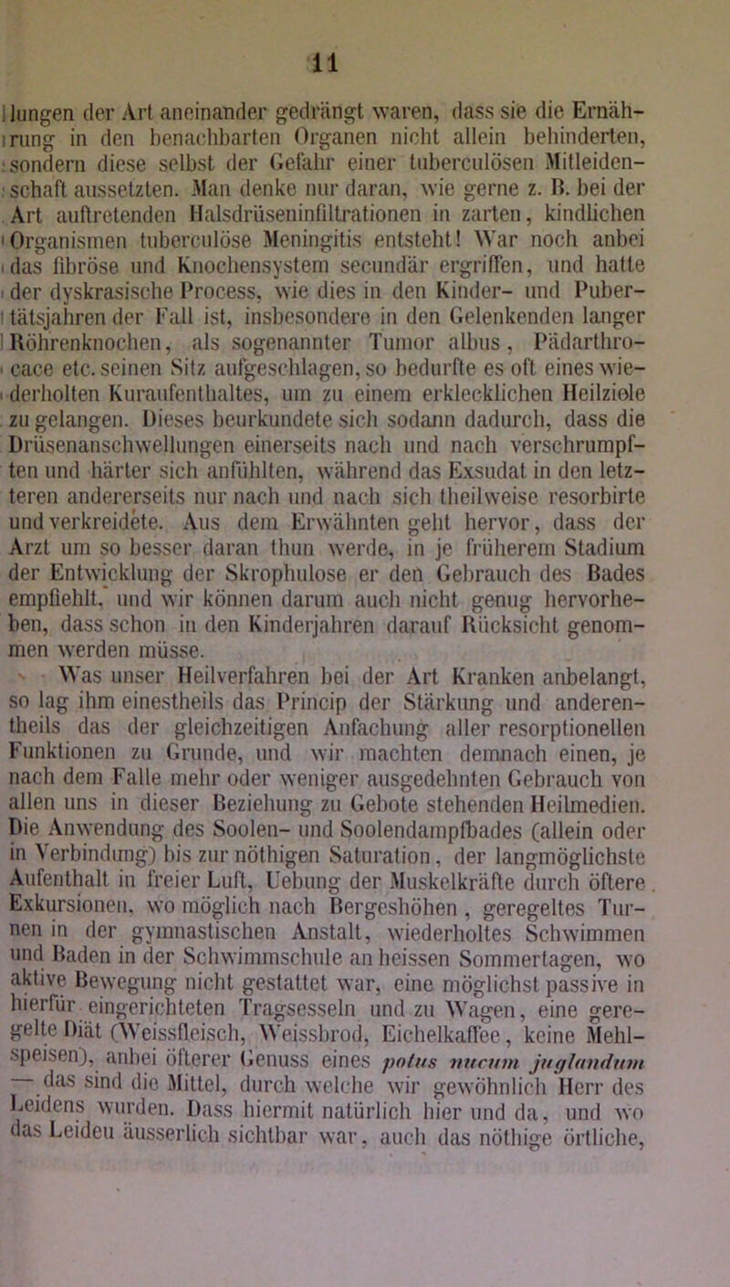 1 lungen der Art aneinander gedrängt waren, dass sie die Ernäh- irung in den benachbarten Organen nicht allein behinderten, : sondern diese selbst der Geläbr einer tuberculösen Mitleiden- : schaft aussetzten. Man denke nur daran, wie gerne z. B. bei der Art auftretenden Halsdrüseninfiltrationen in zarten, kindlichen • Organismen tuberculöse Meningitis entsteht! War noch anbei i das fibröse und Knochensystem secundar ergriffen, und hatte der dyskrasische Process, wie dies in den Kinder- und Puber- i tätsjahren der Fall ist, insbesondere in den Gelenkenden langer IRöhrenknochen, als sogenannter Tumor albus, Pädarthro- i cace etc. seinen Sitz aufgeschlagen, so bedurfte es oft eines wie- i derliolten Kuraufenthaltes, um zu einem erklecklichen Heilziele zu gelangen. Dieses beurkundete sich sodann dadurch, dass die Drüsenanschwellungen einerseits nach und nach verschrumpf- ten und härter sich anfühlten, während das Exsudat in den letz- teren andererseits nur nach und nach sich theilweise resorbirte und verkreidete. Aus dem Erwähnten geht hervor, dass der Arzt um so besser daran thun werde, in je früherem Stadium der Entwicklung der Skrophulose er den Gebrauch des Bades empfiehlt, und wir können darum auch nicht genug hervorhe- ben, dass schon in den Kinderjahren darauf Rücksicht genom- men werden müsse. Was unser Heilverfahren hei der Art Kranken anbelangt, so lag ihm einestheils das Princip der Stärkung und anderen- theils das der gleichzeitigen Anfachung aller resorptioneilen Funktionen zu Grunde, und wir machten demnach einen, je nach dem Falle mehr oder weniger ausgedehnten Gebrauch von allen uns in dieser Beziehung zu Gebote stehenden Heilmedien. Die Anwendung des Soolen- und Soolendamptbades (allein oder in Verbindung) bis zur nöthigen Saturation, der langmöglichste Aufenthalt in freier Luft, Hebung der Muskelkräfte durch öftere . Exkursionen, wo möglich nach Bergeshöhen , geregeltes Tur- nen in der gymnastischen Anstalt, wiederholtes Schwimmen und Baden in der Schwimmschule an heissen Sommertagen, wo aktive Bewegung nicht gestattet war, eine möglichst passive in hierfür eingerichteten Tragsesseln und zu Wagen, eine gere- gelte Diät (Weissfieisch, Weissbrod, Eichelkaffee, keine Mehl- speisen), anbei öfterer Genuss eines potus nucum juglandum das sind die Mittel, durch welche wir gewöhnlich Herr des Leidens wurden. Dass hiermit natürlich hier und da, und wo das Leiden äusserlich sichtbar war, auch das nöthige örtliche,