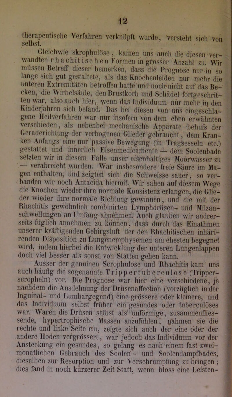 therapeutische Verfahren verknüpft wurde, Versteht sich von selbst. Gleichwie skrophulöse, kamen uns auch die diesen ver- wandten rhachit isch en Formen in grosser Anzahl zu. Wir müssen Betreff dieser bemerken, dass die Prognose nur in so lange sich gut gestaltete, als das Knochenleiden nur mehr die unteren Extremitäten betroffen hatte und noch nicht auf das Be- cken, die Wirbelsäule, den Brustkorb und Schädel fortgeschrit- ten war, also auch hier, wenn das Individuum nur mehr in den Kinderjahren sich befand. Das bei diesen von uns eingeschla- gene Heilverfahren war nur insofern Von dem eben erwähnten verschieden, als nebenbei mechanische Apparate behufs der Geraderichtung der verbogenen Glieder gebraucht, dem Kran- ken Anfangs eine nur passive Bewegung (in Tragsesseln etc.) gestattet und innerlich Eisenmedicaihente — dem Soolenbade setzten wir in diesem Falle unser eisenhaltiges Moorwasser zu — verabreicht wurden. War insbesondere freie Säure im Ma- gen enthalten, und zeigten sich die Schweisse sauer, so ver- banden wir noch Antacida hiermit. Wir sahen auf diesem Wege die Knochen wieder ihre normale Konsistenz erlangen, die Glie- der wieder ihre normale Richtung gewinnen, und die mit der Rhachitis gewöhnlich combinirten Lymphdriisen- und Milzan- schwellungen an Umfang abnehmen. Auch glauben wir andrer- seits füglich annehmen zu können , dass durch das Einathmen unserer kräftigenden Gebirgsluft der den Rhachitischen inliäri- renden Disposition zu' Lungenemphysemen am ehesten begegnet wird, indem hierbei die Entwicklung der unteren Lungenlappen doch viel besser als sonst von Statten gehen kann. Ausser der genuinen Scroplmlose und Rhachitis kam uns auch häufig die sogenannte T ripp ertub erc u 1 os e (Tripper- scropheln) vor. Die Prognose war hier eine verschiedene, je nachdem die Ausdehnung der Driisenaffection (vorzüglich in der Inguinal- und Lumbargegend) eine grössere oder kleinere, und das Individuum selbst früher ein gesundes oder tuberculöses war. Waren die Drüsen selbst als unförmige, zusammenflies- sende, hypertrophische Massen anzufühlen, nahmen sie die rechte und linke Seite ein, zeigte sich auch der eine öder der andere Hoden vergrössert, war jedoch das Individuum vor der Ansteckung ein gesundes, so gelang es nach einem fast zwei- monatlichen Gebrauch des Soolen - und Soolendampfbades, dieselben zur Resorption und zur Verschrumpfung zu bringen ; dies fand in noch kürzerer Zeit Statt, wenn bloss eine Leisten-