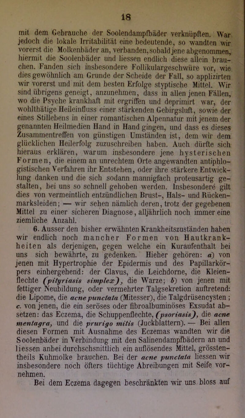 mit dem Gebrauche der Soolendampfbäder verknüpften. War jedoch die lokale Irritabilität eine bedeutende, so wandten wir vorerst die Molkenbäder an, verbanden, sobald jene abgenommen, hiermit die Soolenbäder und Hessen endlich diese allein brau- chen. Fanden sich insbesondere Follikulargeschwüre vor, wie dies gewöhnlich am Grunde der Scheide der Fall, so applizirten wir vorerst und mit dem besten Erfolge styptische Mittel. Wir sind übrigens geneigt, anzunehmen, dass in allen jenen Fällen, wo die Psyche krankhaft mit ergriffen und deprimirt war, der wohlthätige Heileinfluss einer stärkenden Gebirgsluft, sowie der eines Stillebens in einer romantischen Alpennatur mit jenem der genannten Heilmedien Hand in Hand gingen, und dass es dieses Zusammentreffen von günstigen Umständen ist, dem wir dem glücklichen Heilerfolg zuzuschreiben haben. Auch dürfte sich hieraus erklären, warum insbesondere jene hysterischen Formen, die einem an Unrechtem Orte angewandten antiphlo- gistischen Verfahren ihr Entstehen, oder ihre stärkere Entwick- lung danken und die sich sodann mannigfach proteusartig ge- stalten, bei uns so schnell gehoben werden. Insbesondere gilt dies von vermeintlich entzündlichen Brust-, Hals- und Rücken- marksleiden; — wir sehen nämlich deren, trotz der gegebenen Mittel zu einer sicheren Diagnose, alljährlich noch immer eine ziemliche Anzahl. 6. Ausser den bisher erwähnten Krankheitszuständen haben wir endlich noch mancher Formen von Hautkrank- heiten als derjenigen, gegen welche ein Kuraufenthalt bei uns sich bewährte, zu gedenken. Hieher gehören: a) von jenen mit Hypertrophie der Epidermis und des Papillarkör- pers einhergehend: der Clavus, die Leichdorne, die Kleien- flechte (pityriasis simplex, die Warze; b') von jenen mit fettiger Neubildung, oder vermehrter Talgsekretion auftretend: die Lipome, die acne punctata (Mitesser), die Talgdrüsencysten ; c. von jenen, die ein seröses oder fibroalbuminöses Exsudat ab- setzen: das Eczema, die Schuppenflechte, (psoriasisJ, die acne mentagra, und die prurigo mitis (Juckblattern). — Bei allen diesen Formen mit Ausnahme des Eczemas wandten wir die Soolenbäder in Verbindung mit den Salinendampfbädern an und Hessen anbei durchschsnittlich ein auflösendes Mittel, grössten- theils Kuhmolke brauchen. Bei der acne punctata liessen wir insbesondere noch öfters tüchtige Abreibungen mit Seife vor- nehmen. Bei dem Eczema dagegen beschränkten wir uns bloss auf