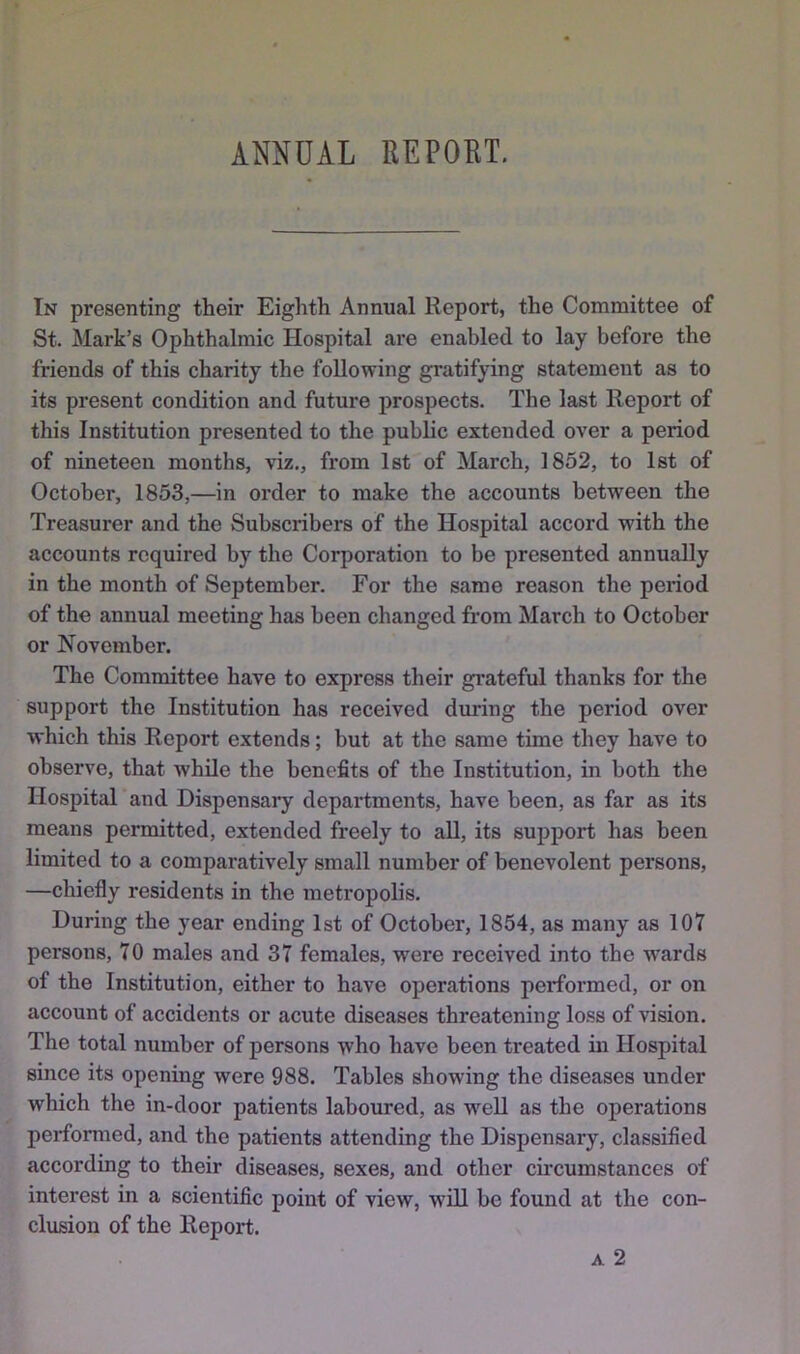 ANNUAL EEPORT. In presenting their Eighth Annual Report, the Committee of St. Mark’s Ophthalmic Hospital are enabled to lay before the friends of this charity the following gratifying statement as to its present condition and future prospects. The last Report of this Institution presented to the public extended over a period of nineteen months, viz., from 1st of March, 1852, to 1st of October, 1853,—in order to make the accounts between the Treasurer and the Subscribers of the Hospital accord with the accounts required by the Corporation to be presented annually in the month of September. For the same reason the period of the annual meeting has been changed from March to October or November. The Committee have to express their grateful thanks for the support the Institution has received during the period over which this Report extends; but at the same time they have to observe, that while the benefits of the Institution, in both the Hospital and Dispensary departments, have been, as far as its means permitted, extended freely to all, its support has been limited to a comparatively small number of benevolent persons, —chiefly residents in the metropolis. During the year ending 1st of October, 1854, as many as 107 persons, 70 males and 37 females, were received into the wards of the Institution, either to have operations performed, or on account of accidents or acute diseases threatening loss of vision. The total number of persons who have been treated in Hospital since its opening were 988. Tables showing the diseases under which the in-door patients laboured, as w^eU as the operations performed, and the patients attending the Dispensary, classified according to their diseases, sexes, and other circumstances of interest in a scientific point of view, will be found at the con- clusion of the Report. A 2