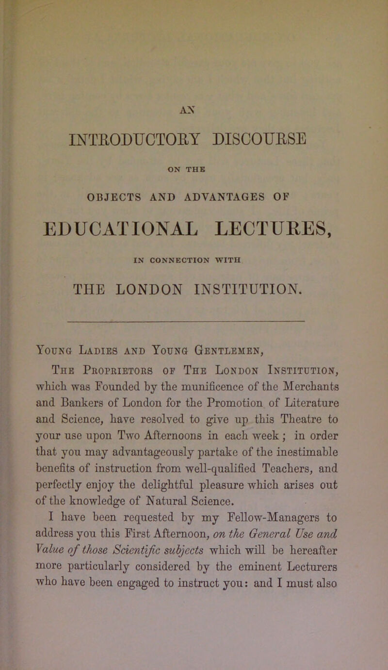 INTEODUCTOEY DISCOUESE ON THE OBJECTS AND ADVANTAGES OF EDUCATIONAL LECTUEES, IN CONNECTION WITH THE LONDON INSTITUTION. Young Ladies and Young Gentlemen, The Proprietors of The London Institution, which was Founded by the munificence of the Merchants and Bankers of London for the Promotion of Literature and Science, have resolved to give up this Theatre to your use upon Two Afternoons in each week ; in order that you may advantageously partake of the inestimable benefits of instruction from well-qualified Teachers, and perfectly enjoy the delightful pleasure which arises out of the knowledge of Natural Science. I have been requested by my Fellow-Managers to address you this First Afternoon, on the General Use and Value of those Scientific subjects which will be hereafter more particularly considered by the eminent Lecturers who have been engaged to instruct you: and I must also