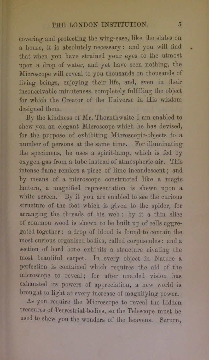 covering and protecting tlie wing-case, like the slates on a house, it is absolutely necessary: and you will find that when you have strained your eyes to the utmost upon a drop of water, and yet have seen nothing, the Microscope will reveal to you thousands on thousands of living beings, enjoying their life, and, even in their inconceivable minuteness, completely fulfilling the object for which the Creator of the Universe in Ilis wisdom designed them. By the kindness of Mr. Thornthwaite I am enabled to shew you an elegant Microscope which he has devised, for the purpose of exliibiting Microscopic-objects to a number of persons at the same time. For illuminating the specimens, he uses a spirit-lamp, which is fed by oxj’^gen-gas from a tube instead of atmospheric-air. This intense flame renders a piece of lime incandescent; and by means of a microscope constructed like a magic lantern, a magnified representation is shewn upon a white screen. By it you are enabled to see the curious structure of the foot which is given to the spider, for arranging the threads of his web : by it a thin slice of common wood is shewn to be built up of cells aggre- gated together : a drop of blood is found to contain the most curious organised bodies, called corpuscules: and a section of hard bone exhibits a structure rivaling the most beautiful carpet. In every object in Nature a perfection is contained which requires the aid of the microscope to reveal; for after unaided vision has exhausted its powers of appreciation, a new world is brought to light at every increase of magnifying power. As you require the Microscope to reveal the hidden treasures of Terrestrial-bodies, so the Telescope must be used to shew you the wonders of the heavens. Saturn,