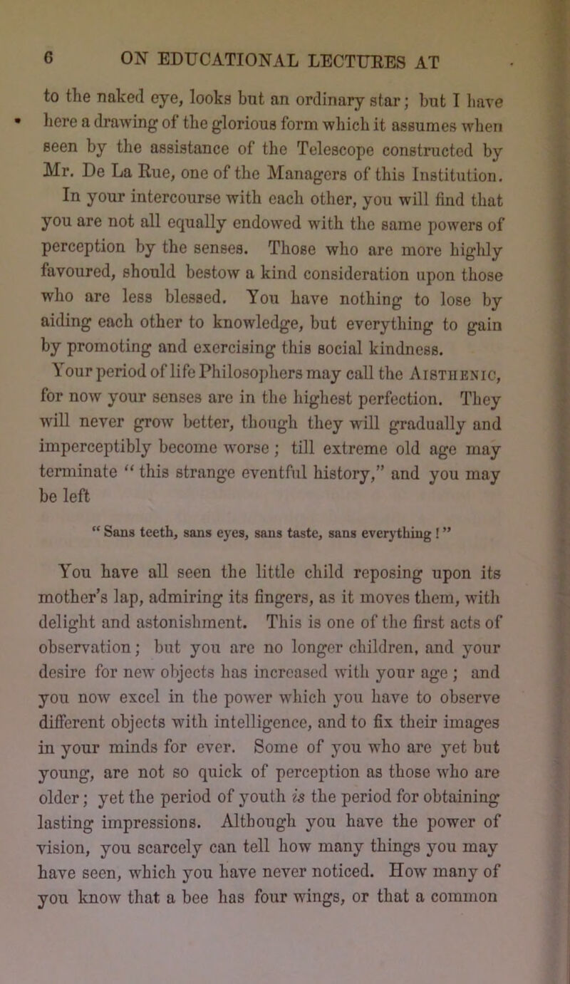to the naked eye, looks but an ordinary star; but I have here a drawing of the glorious form which it assumes when seen by the assistance of the Telescope constructed by Mr. De La Rue, one of the Managers of this Institution. In your intercourse with each other, you will find that you are not all equally endowed with the same powers of perception by the senses. Those who are more highly favoured, should bestow a kind consideration upon those who are less blessed. You have nothing to lose by aiding each other to knowledge, but everything to gain by promoting and exercising this social kindness. \ our period oflife Philosophers may call the Aisthenic, for now your senses are in the liighest perfection. They will never grow better, though they will gradually and imperceptibly become worse ; till extreme old age may tenninate “ this strange eventful history,” and you may be left “ Sans teeth, sans eyes, sans taste, sans everything ! ” You have all seen the little child reposing upon its mother’s lap, admiring its fingers, as it moves them, witli delight and astonishment. This is one of the first acts of observation; but you are no longer children, and your desire for new objects has increased with your age ; and you now excel in the power which you have to observe different objects with intelligence, and to fix their images in your minds for ever. Some of you who are yet but young, are not so quick of perception as those who are older; yet the period of youth is the period for obtaining lasting impressions. Although you have the power of vision, you scarcely can tell how many things you may have seen, which you have never noticed. How many of you know that a bee has four wings, or that a common