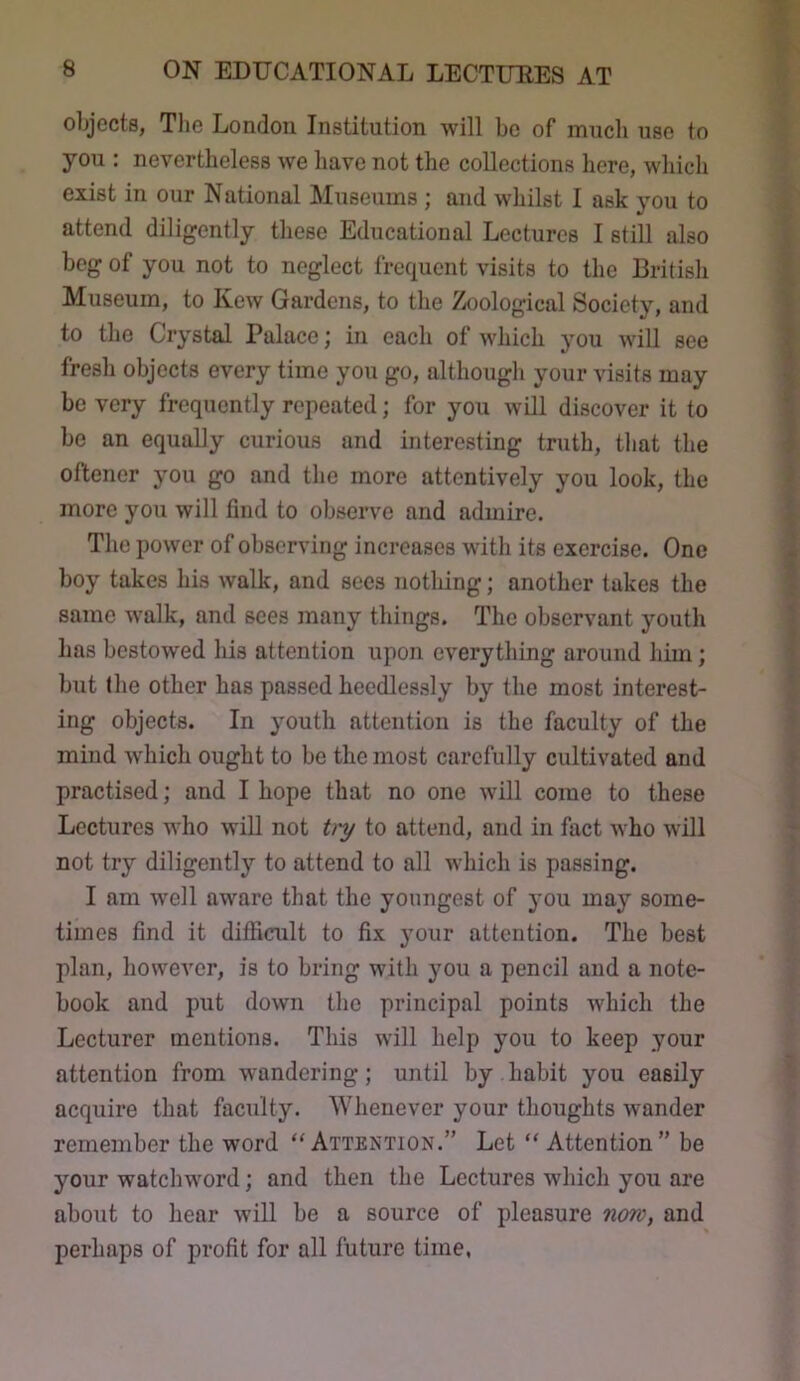 objects, The London Institution will bo of much use to you : nevertheless we have not the collections here, which exist in our National Museums ; and whilst I ask you to attend diligently these Educational Lectures I still also beg of you not to neglect frequent visits to the British Museum, to Kew Gardens, to the Zoological Society, and to the Crystal Palace; in each of which you will see fresh objects every time you go, although your visits may bo very frequently repeated; for you will discover it to be an equally curious and interesting truth, that the oftener you go and the more attentively you look, the more you will find to observe and admire. The power of observing increases with its exercise. One boy takes his walk, and sees nothing; another takes the same walk, and sees many things. The observant youth has bestowed his attention upon everything around him; but the other has passed heedlessly by the most interest- ing objects. In youth attention is the faculty of the mind which ought to be the most carefully cultivated and practised; and I hope that no one will come to these Lectures who will not t)'y to attend, and in fact Avho will not try diligently to attend to all which is passing. I am well aware that the youngest of you may some- times find it difficult to fix your attention. The best plan, however, is to bring with you a pencil and a note- book and put down the principal points which the Lecturer mentions. This will help you to keep your attention from wandering; until by habit you easily acquire that faculty. Whenever your thoughts wander remember the word “Attention.” Let “ Attention” be your watchword; and then the Lectures which you are about to hear will be a source of pleasure now, and perhaps of profit for all future time,