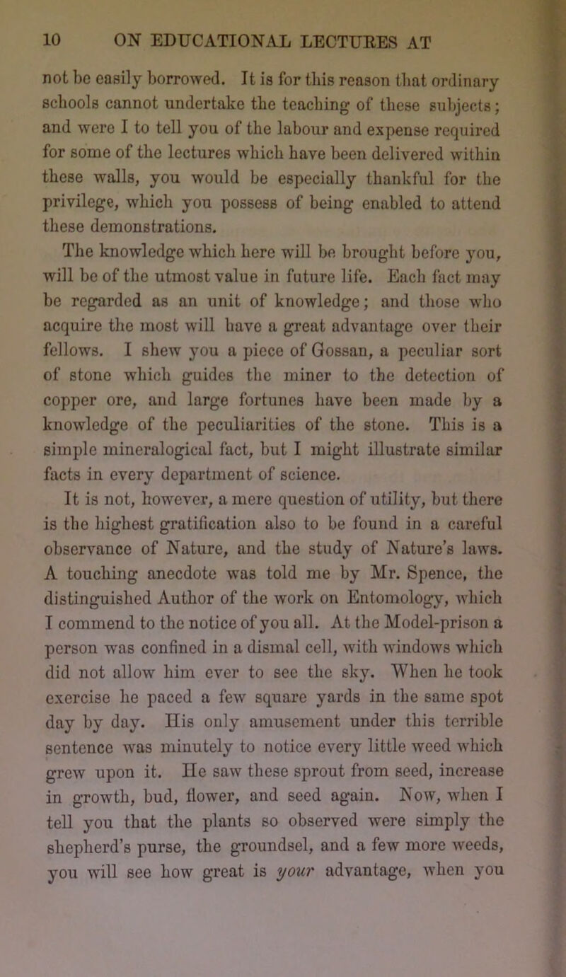 not be easily borrowed. It is for this reason that ordinary schools cannot undertake the teaching of these subjects; and were I to tell you of the labour and expense required for some of the lectures which have been delivered within these walls, you would be especially thankful for the privilege, which you possess of being enabled to attend these demonstrations. The knowledge which here will be brought before you, will be of the utmost value in future life. Each fact may be regarded as an unit of knowledge; and those who acquire the most will have a great advantage over their fellows. I shew you a piece of Gossan, a peculiar sort of stone which guides the miner to the detection of copper ore, and large fortunes have been made by a knowledge of the peculiarities of the stone. This is a simple mineralogical fact, but I might illustrate similar facts in every department of science. It is not, however, a mere question of utility, but there is the highest gratification also to be found in a careful observance of Nature, and the study of Nature’s laws. A touching anecdote was told me by Mr. Spence, the distinguished Author of the work on Entomology, which I commend to the notice of you all. At the Model-prison a person w'as confined in a dismal cell, with windows which did not allow him ever to see the sky. When he took exercise he paced a few square yards in the same spot day by day. Ilis only amusement under this terrible sentence was minutely to notice every little weed which grew upon it. He saw these sprout from seed, increase in growth, bud, tlower, and seed again. Now, when I teU you that the plants so observed were simply the shepherd’s purse, the groundsel, and a few more weeds, you will see how great is your advantage, when you