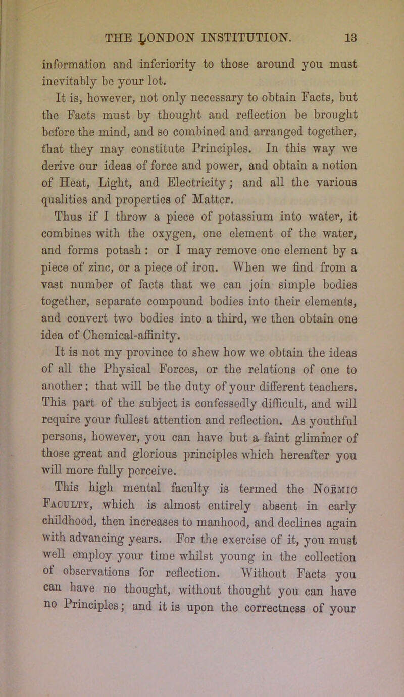information and inferiority to those around you must inevitably be your lot. It is, however, not only necessary to obtain Facts, but the Facts must by thought and reflection be brought before the mind, and so combined and arranged together, that they may constitute Principles. In this way we derive our ideas of force and power, and obtain a notion of Heat, Light, and Electricity; and all the various qualities and properties of Matter. Thus if I throw a piece of potassium into water, it combines with the oxygen, one element of the water, and forms potash : or I may remove one element by a piece of zinc, or a piece of iron. When we find from a vast number of facts that we can join simple bodies together, separate compound bodies into their elements, and convert two bodies into a third, we then obtain one idea of Chemical-affinity. It is not my province to shew how we obtain the ideas of all the Physical Forces, or the relations of one to another; that will be the duty of your different teachers. This part of the subject is confessedly difficult, and will require your fullest attention and reflection. As youthful persons, however, you can have but a faint glimmer of those great and glorious principles which hereafter you will more fully perceive. This high mental faculty is termed the Noemio Faculty, which is almost entirely absent in early childhood, then increases to manhood, and declines again with advancing years. For the exercise of it, you must well employ your time whilst young in the collection of observations for reflection. Without Facts you can have no thought, without thought you can have no Principles; and it is upon the correctness of your