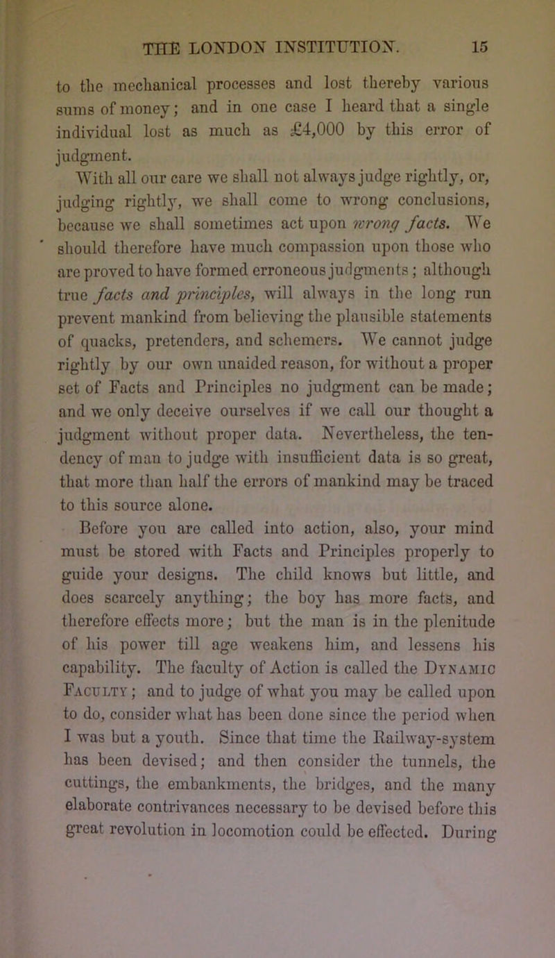 to the mechanical processes and lost thereby various sums of money; and in one case I heard that a single individual lost as much as £4,000 by this error of judgment. AVith all our care we shall not always judge rightly, or, judging rightlj’-, we shall come to wrong conclusions, because we shall sometimes act upon nrong facts. We should therefore have much compassion upon those who are proved to have formed erroneous judgments; although true facts and principles, will always in the long run prevent mankind from believing the plausible statements of quacks, pretenders, and schemers. AVe cannot judge rightly by our own unaided reason, for without a proper set of Facts and Principles no judgment can be made; and we only deceive ourselves if we call our thought a judgment without proper data. Nevertheless, the ten- dency of man to judge with insufficient data is so great, that more than half the errors of mankind may be traced to this soxirce alone. Before yoxi are called into action, also, your mind must be stored with Facts and Principles properly to guide your designs. The child knows but little, and does scarcely anything; the boy has more facts, and therefore effects more; but the man is in the plenitude of his power till age weakens him, and lessens his capability. The faculty of Action is called the Dynamic Faculty ; and to judge of what you may be called upon to do, consider what has been done since tbe period when I was but a youth. Since that time the Railway-system has been devised; and then consider the tunnels, the cuttings, the embankments, the bridges, and the many elaborate contrivances necessary to be devised before this great revolution in locomotion could be effected. During