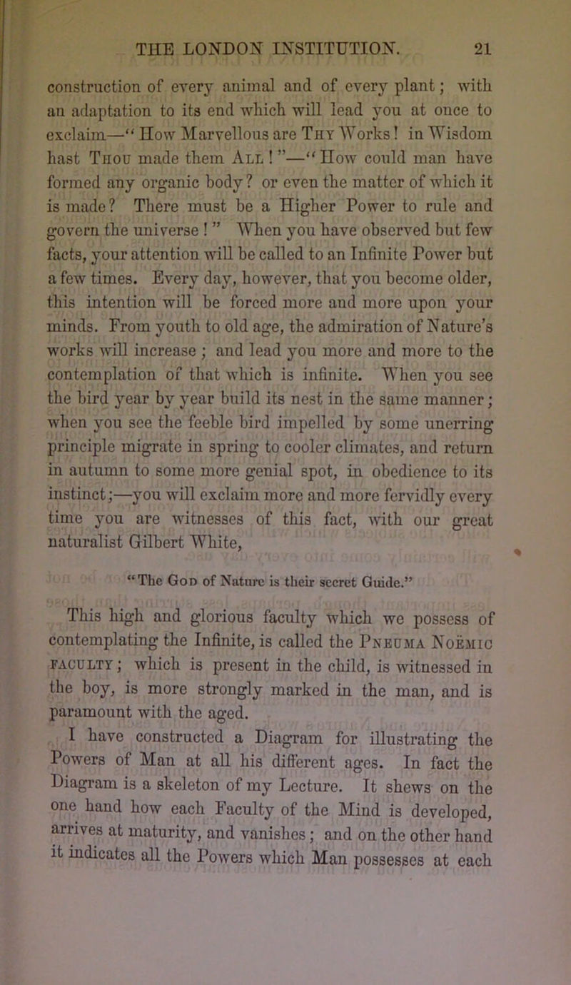 construction of every animal and of every plant; with an adaptation to its end which will lead you at once to exclaim—“ IIow Marvellous are Tiiy AYorks! in Wisdom hast Tnou made them All ! ”—“IIow could man have formed any organic body ? or even the matter of which it is made ? There must be a Higher Power to rule and govern the universe ! ” When you have observed but few facts, your attention will be called to an Infinite Power but a few times. Every day, however, that you become older, this intention will be forced more and more upon your minds. From youth to old age, the admiration of Nature’s works will increase ; and lead you more and more to the contemplation of that which is infinite. When you see the bird year by year build its nest in the same manner; when you see the feeble bird impelled by some unerring principle migrate in spring to cooler climates, and return in autumn to some more genial spot, in obedience to its instinct;—you will exclaim more and more fervidly every time you are witnesses of this fact, with our great naturalist Gilbert White, “The God of Nature is their seeret Guide.” This high and glorious faculty which we possess of contemplating the Infinite, is called the Pneuma Noemic FACULTY; which is present in the child, is witnessed in the boy, is more strongly marked in the man, and is paramount with the aged. I have constructed a Diagram for illustrating the Powers of Man at all his difierent ages. In fact the Diagram is a skeleton of my Lecture. It shews on the one hand how each Faculty of the Mind is developed, arrives at maturity, and vanishes; and on the other hand it indicates all the Powers which Man possesses at each