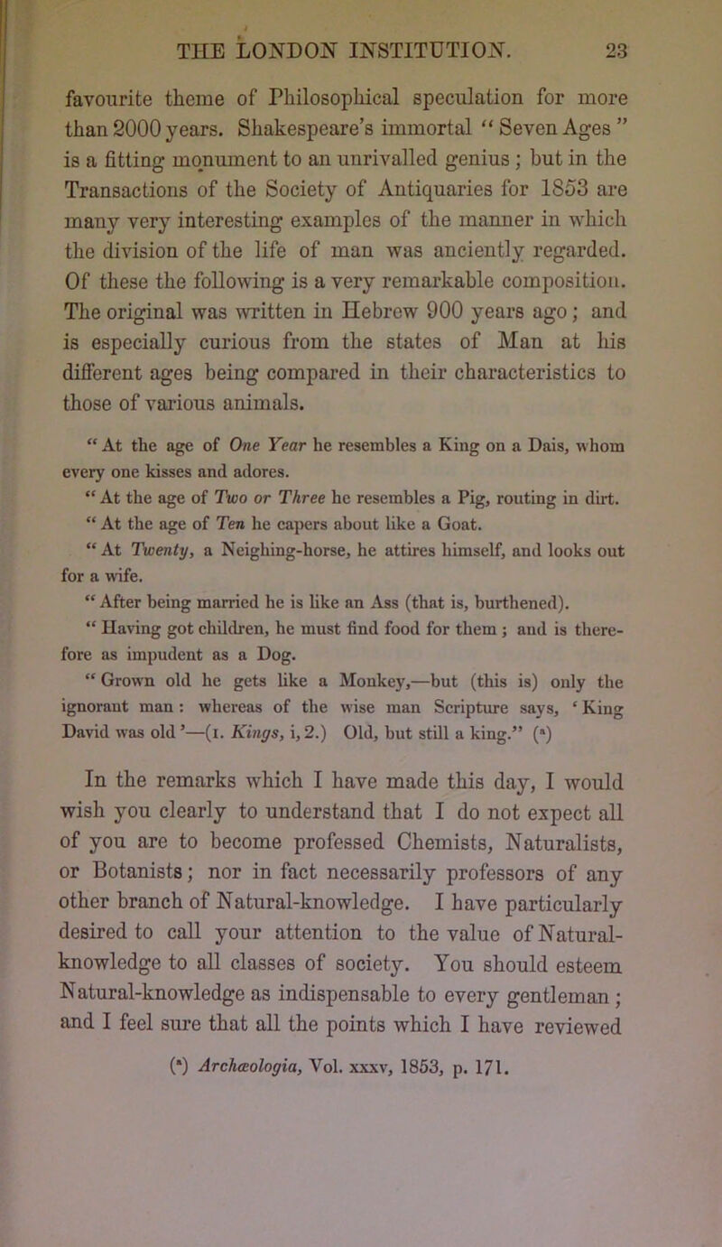 favourite theme of Philosophical speculation for more than 2000 years. Shakespeare’s immortal “ Seven Ages ” is a fitting monument to an unrivalled genius; but in the Transactions of the Society of Antiquaries for 1853 are many very interesting examples of the manner in which the division of the life of man was anciently regarded. Of these the following is a very remarkable composition. The original was written in Hebrew 900 years ago; and is especially curious from the states of Man at liis difierent ages being compared in their characteristics to those of various animals. “ At the age of One Year he resembles a King on a Dais, whom every one kisses and adores. “ At the age of Two or Three he resembles a Pig, routing in dirt. “ At the age of Ten he capers about like a Goat. “ At Twenty, a Neighing-horse, he attires himself, and looks out for a wife.  After being married he is hke an Ass (that is, burthened), “ Having got children, he must find food for them ; and is there- fore as impudent as a Dog. “ Grown old he gets hke a Monkey,—but (this is) only the ignorant man : whereas of the wise man Scripture says, ‘ King David was old ’—(i. Kings, i, 2.) Old, but still a king.” (*) In the remarks which I have made this day, I would wish you clearly to understand that I do not expect all of you are to become professed Chemists, Naturalists, or Botanists; nor in fact necessarily professors of any other branch of Natural-knowledge. I have particularly desired to call your attention to the value of Natural- knowledge to all classes of society. You should esteem Natural-knowledge as indispensable to every gentleman; and I feel sure that all the points which I have reviewed (*) Archceologia, Vol. xxxv, 1853, p. 171.