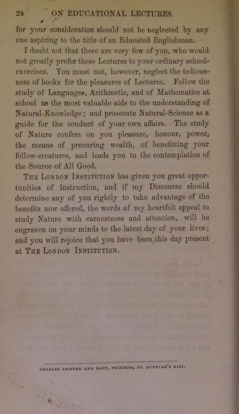 for your consideration should not be neglected by any one aspiring to the title of an Educated Englishman. I doubt not that there are very few of you, who would not greatly prefer these Lectures to your ordinary school- exercises. You must not, however, neglect the tedious- ness of books for the pleasures of Lectures. Follow the study of Languages, Arithmetic, and of Mathematics at school as the most valuable aids to the understanding of Natural-Knowledge; and prosecute Natural-Science as a guide for the conduct of your own affairs. The study of Nature confers on you pleasure, honour, power, the means of procuring wealth, of benefitting your fellow-creatures, and leads you to the contemplation of the Source of All Good. Tjie London Institution has given you great oppor- tunities of instruction, and if my Discourse should determine any of you rightly to take advantage of the benefits now ofiered, the words of my heartfelt appeal to study Nature with earnestness and attention, will bo engraven on your minds to the latest day of your lives; and you will rejoice that you have been this day present at Tue London Institution. ClIAItLKS SKIPPKB AND BAST, PRINTKRB, 8T. BUNSIAK’s IIILL,