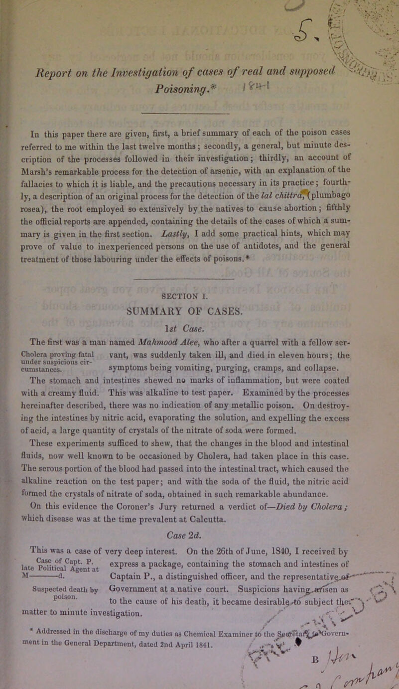 Poisoning.* In this paper there are given, first, a brief summary of each of the poison cases referred to me within the last twelve months; secondly, a general, but minute des- cription of the processes followed in their investigation; thirdly, an account of Marsh’s remarkable process for the detection of arsenic, with an explanation of the fallacies to which it is liable, and the precautions necessary in its practice; fourth- ly, a description of an original process for the detection of the lal plumbago rosea), the root employed so extensively by the natives to cause abortion; fifthly the official reports are appended, containing the details of the cases of which a sum- mary is given in the first section. Lastly, I add some practical hints, which may prove of value to inexperienced persons on the use of antidotes, and the general treatment of those labouring under the effects of poisons.* The first was a man named Mahmood Alee, who after a quarrel with a fellow ser- Cholero proving fatal vant, was suddenly taken iU, and died in eleven hours; the under suspicious cir- . , • • • . , ,, cumstances. symptoms being vomiting, purging, cramps, and collapse. The stomach and intestines shewed no marks of inflammation, but were coated with a creamy fluid. This was alkaline to test paper. Examined by the processes hereinafter described, there was no indication of any metallic poison. On destroy- ing the intestines by nitric acid, evaporating the solution, and expelling the excess of acid, a large quantity of crystals of the nitrate of soda were formed. These experiments sufficed to shew, that the changes in the blood and intestinal fluids, now well known to be occasioned by Cholera, had taken place in this case. The serous portion of the blood had passed into the intestinal tract, which caused the alkaline reaction on the test paper; and with the soda of the fluid, the nitric acid formed the crystals of nitrate of soda, obtained in such remarkable abundance. On this evidence the Coroner’s Jury returned a verdict of—Died by Cholera; which disease was at the time prevalent at Calcutta. Case 2d. This was a case of very deep interest. On the 26th of June, 1S40, I received by late package, containing the stomach and intestines of M d- Captain P., a distinguished officer, and the representativgjaP'''^*'”” i Suspected deatli bv Government at a native court. Susnicions havinff.«rtsen as \ SECTION I. SUMM.^RY OF CASES. Case.