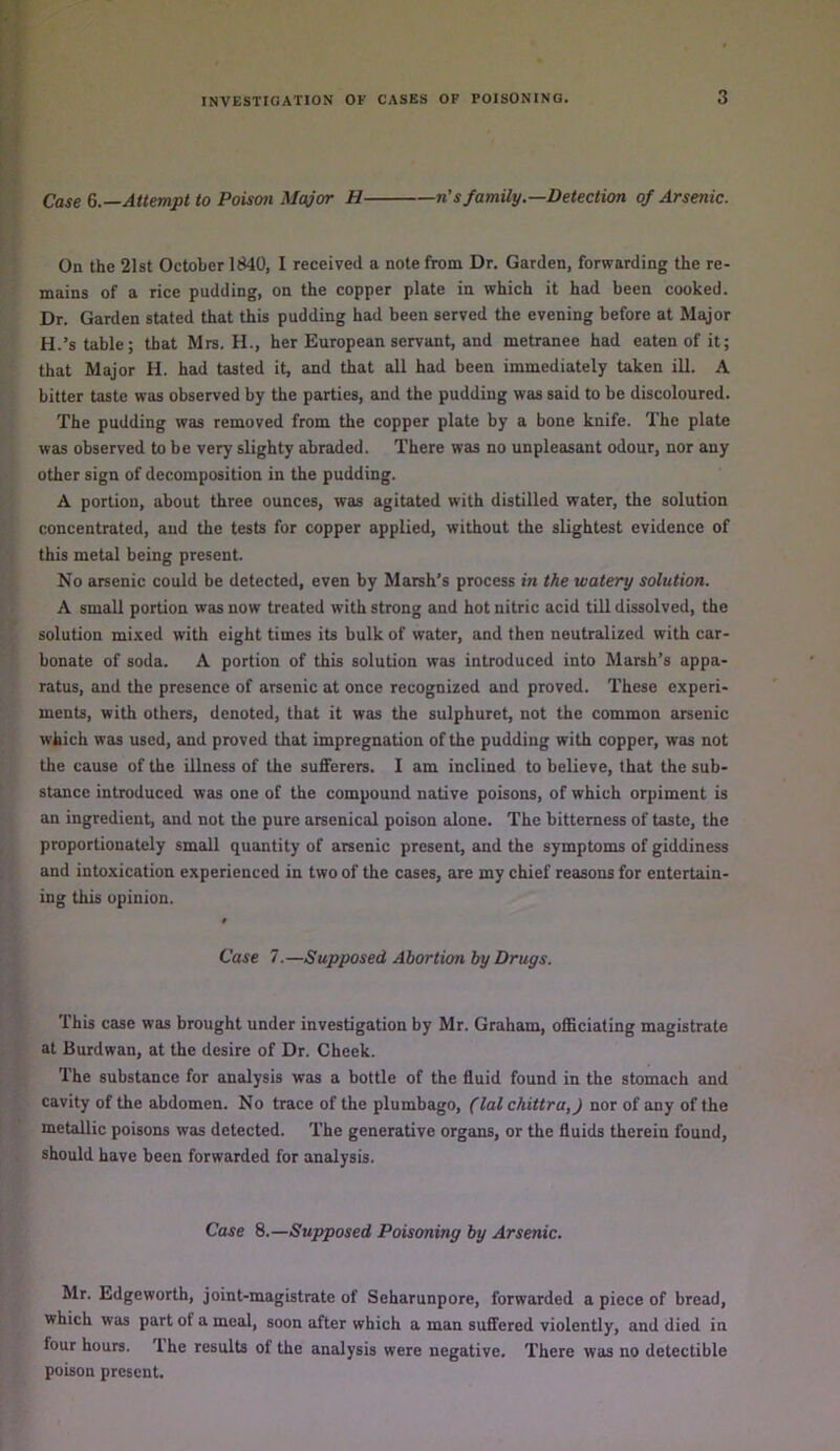 Case Attempt to Poisoti Major H n’s family.—Detection of Arsenic. On the 21st October 1840, I received a note from Dr. Garden, forwarding the re- mains of a rice pudding, on the copper plate in which it had been cooked. Dr. Garden stated that this pudding had been served the evening before at Major H.’s table; that Mrs. H., her European servant, and metranee had eaten of it; that Major H. had tasted it, and that all had been immediately taken ill. A bitter taste was observed by the parties, and the pudding was said to be discoloured. The pudding was removed from the copper plate by a bone knife. The plate was observed to be very slighty abraded. There was no unpleasant odour, nor any other sign of decomposition in the pudding. A portion, about three ounces, was agitated with distilled water, the solution concentrated, and the tests for copper applied, without the slightest evidence of this metal being present. No arsenic could be detected, even by Marsh's process in the watery solution. A small portion was now treated with strong and hot nitric acid till dissolved, the solution mi.Ked with eight times its bulk of water, and then neutralized with car- bonate of soda. A portion of this solution was introduced into Marsh’s appa- ratus, and the presence of arsenic at once recognized and proved. These experi- ments, with others, denoted, that it was the sulphuret, not the common arsenic which was used, and proved that impregnation of the pudding with copper, was not the cause of the illness of the sufferers. I am inclined to believe, that the sub- stance introduced was one of the compound native poisons, of which orpiment is an ingredient, and not the pure arsenical poison alone. The bitterness of taste, the proportionately small quantity of arsenic present, and the symptoms of giddiness and intoxication experienced in two of the cases, are my chief reasons for entertain- ing this opinion. Case 7.—Supposed Abortion by Drugs. This case was brought under investigation by Mr. Graham, officiating magistrate at Burdwan, at the desire of Dr. Cheek. The substance for analysis was a bottle of the fluid found in the stomach and cavity of the abdomen. No trace of the plumbago, (lal chittra,) nor of any of the metallic poisons was detected. The generative organs, or the fluids therein found, should have been forwarded for analysis. Case 8.—Supposed Poisoning by Arsenic. Mr. Edgeworth, joint-magistrate of Seharunpore, forwarded a piece of bread, which was part of a meal, soon after which a man suffered violently, and died in four hours. '1 he results ol the analysis were negative. There was no detectible poison present.