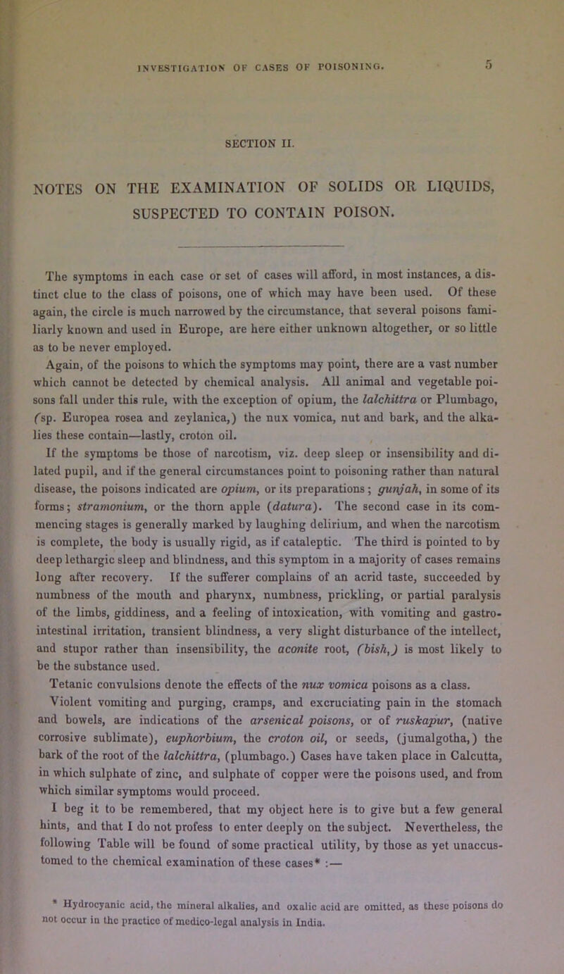 SECTION II. NOTES ON THE EXAMINATION OF SOLIDS OR LIQUIDS, SUSPECTED TO CONTAIN POISON. The symptoms in each case or set of cases will afford, in most instances, a dis- tinct clue to the class of poisons, one of which may have been used. Of these again, the circle is much narrowed by the circumstance, that several poisons fami- liarly known and used in Europe, are here either unknown altogether, or so little as to be never employed. Again, of the poisons to which the symptoms may point, there are a vast number which cannot be detected by chemical analysis. All animal and vegetable poi- sons fall under this rule, with the exception of opium, the lalchittra or Plumbago, fsp. Europea rosea and zeylanica,) the nux vomica, nut and bark, and the alka- lies these contain—lastly, croton oil. If the symptoms be those of narcotism, viz. deep sleep or insensibility and di- lated pupil, and if the general circumstances point to poisoning rather than natural disease, the poisons indicated are opium, or its preparations ; gunjah, in some of its forms; stramonium, or the thorn apple {datura). The second case in its com- mencing stages is generadly marked by laughing delirium, and when the narcotism is complete, the body is usually rigid, as if cataleptic. The third is pointed to by deep lethargic sleep and blindness, and this symptom in a majority of cases remains long after recovery. If the sufferer complains of an acrid taste, succeeded by numbness of the mouth and pharynx, numbness, prickling, or partial paralysis of the limbs, giddiness, and a feeling of intoxication, with vomiting and gastro- intestinal irritation, transient blindness, a very slight disturbance of the intellect, and stupor rather than insensibility, the aconite root, (bish,) is most likely to be the substance used. Tetanic convulsions denote the effects of the nux vomica poisons as a class. Violent vomiting and purging, cramps, and excruciating pain in the stomach and bowels, are indications of the arsenical poisons, or of ruskapur, (native corrosive sublimate), euphorbium, the croton oil, or seeds, (jumalgotha,) the bark of the root of the lalchittra, (plumbago.) Cases have taken place in Calcutta, in which sulphate of zinc, and sulphate of copper were the poisons used, and from which similar symptoms would proceed. I beg it to be remembered, that my object here is to give but a few general hints, and that I do not profess to enter deeply on the subject. Nevertheless, the following Table will be found of some practical utility, by those as yet unaccus- tomed to the chemical examination of these cases* ;— * Hydrocyanic acid, the mineral alkalies, and oxalic acid arc omitted, as these poisons do not occur in the practice of medico-legal analysis in India.