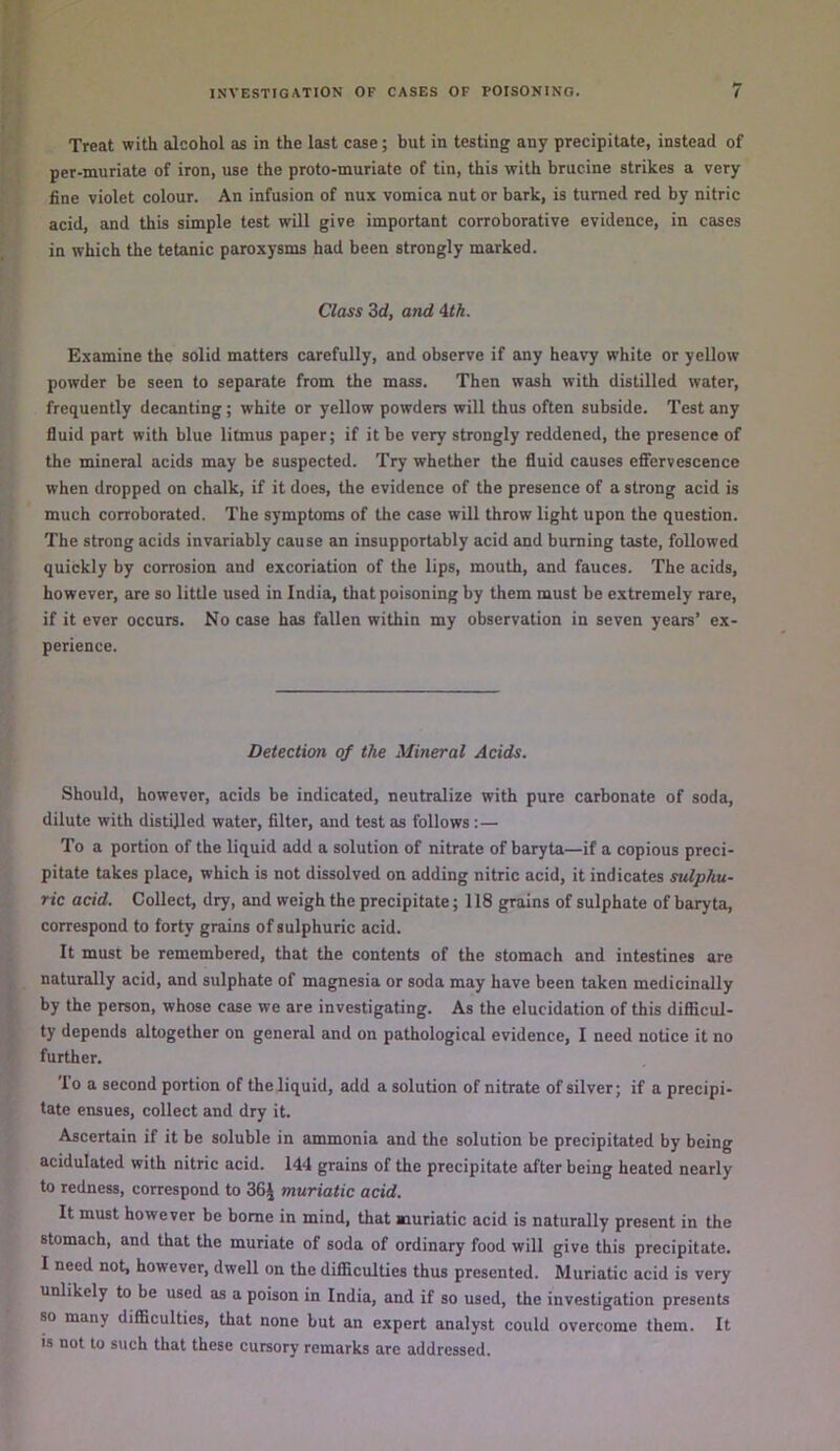 Treat with alcohol as in the last case; but in testing any precipitate, instead of per-muriate of iron, use the proto-muriate of tin, this with brucine strikes a very fine violet colour. An infusion of nux vomica nut or bark, is turned red by nitric acid, and this simple test will give important corroborative evidence, in cases in which the tetanic paroxysms had been strongly marked. Class 3d, and Ath. Examine the solid matters carefully, and observe if any heavy white or yellow powder be seen to separate from the mass. Then wash with distilled water, frequently decanting; white or yellow powders will thus often subside. Test any fluid part with blue litmus paper; if it be very strongly reddened, the presence of the mineral acids may be suspected. Try whether the fluid causes eflfervescence when dropped on chalk, if it does, the evidence of the presence of a strong acid is much corroborated. The symptoms of the case will throw light upon the question. The strong acids invariably cause an insupportably acid and burning taste, followed quickly by corrosion and excoriation of the lips, mouth, and fauces. The acids, however, are so little used in India, that poisoning by them must be extremely rare, if it ever occurs. No case has fallen within my observation in seven years’ ex- perience. Detection of the Mineral Acids. Should, however, acids be indicated, neutralize with pure carbonate of soda, dilute with distilled water, filter, and test as follows :— To a portion of the liquid add a solution of nitrate of baryta—if a copious preci- pitate takes place, which is not dissolved on adding nitric acid, it indicates sulphu- ric acid. Collect, dry, and weigh the precipitate; 118 grains of sulphate of baryta, correspond to forty grains of sulphuric acid. It must be remembered, that the contents of the stomach and intestines are naturally acid, and sulphate of magnesia or soda may have been taken medicinally by the person, whose case we are investigating. As the elucidation of this diflScuI- ty depends altogether on general and on pathological evidence, I need notice it no further. 'lo a second portion of the liquid, add a solution of nitrate of silver; if a precipi- tate ensues, collect and dry it. Ascertain if it be soluble in ammonia and the solution be precipitated by being acidulated with nitric acid. 144 grains of the precipitate after being heated nearly to redness, correspond to 36J muriatic acid. It must however be borne in mind, that muriatic acid is naturally present in the stomach, and that the muriate of soda of ordinary food will give this precipitate. I need not, however, dwell on the difficulties thus presented. Muriatic acid is very unlikely to be used as a poison in India, and if so used, the investigation presents so many difficulties, that none but an expert analyst could overcome them. It is not to such that these cursory remarks are addressed.
