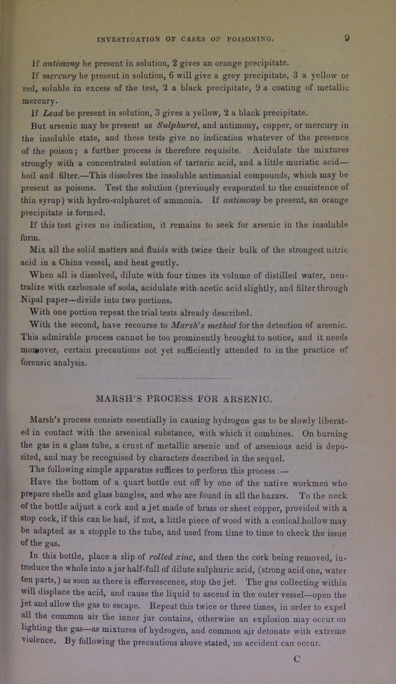 If antimony be present in solution, 2 gives an orange precipitate. If mercury be present in solution, 6 will give a grey precipitate, 3 a yellow or red, soluble in excess of the test, ‘2 a black precipitate, 9 a coating of metallic mercury. If Lead be present in solution, 3 gives a yellow, ‘2 a black precipitate. But arsenic may be present as Sulphuret, and antimony, copper, or mercury in the insoluble state, and these tests give no indication whatever of the presence of the poison; a further process is therefore requisite. Acidulate the mixtures strongly with a concentrated solution of tartaric acid, and a little muriatic acid— boil and filter.—This dissolves the insoluble antimonial compounds, which may be present as poisons. Test the solution (previously evaporated to the consistence of thin syrup) with hydro-sulphuret of ammonia. If antimony be present, an orange precipitate is formed. If this test gives no indication, it remains to seek for arsenic in the insoluble form. Mix all the solid matters and fluids with twice their bulk of the strongest nitric acid in a China vessel, and heat gently. When all is dissolved, dilute with four times its volume of distilled water, neu- tralize with carbonate of soda, acidulate with acetic acid slightly, and filter through Nipal paper—divide into two portions. With one portion repeat the trial tests already described. With the second, have recourse to Marsh’s method for the detection of arsenic. This admirable process cannot be too prominently brought to notice, and it needs mowover, certain precautions not yet sufficiently attended to in the practice of forensic analysis. MARSH’S PROCESS FOR ARSENIC. Marsh’s process consists essentially in causing hydrogen gas to be slowly liberat- ed in contact with the arsenical substance, with which it combines. On burning the gas in a glass tube, a crust of metallic arsenic and of arsenious acid is depo- sited, and may be recognised by characters described in the sequel. The following simple apparatus suffices to perform this process:— Have the bottom of a quart bottle cut off by one of the native workmen who prepare shells and glass bangles, and who are found in all the bazars. To the neck of the bottle adjust a cork and a jet made of brass or sheet copper, provided with a stop cock, if this can be had, if not, a little piece of wood with a conical hollow may be adapted as a stopple to the tube, and used from time to time to check the issue of the gas. In this bottle, place a slip of rolled zinc, and then the cork being removed, in- troduce the whole into ajar half-full of dilute sulphuric acid, (strong acid one, water ten parts,) as soon as there is effervescence, stop the jet. The gas collecting within will displace the acid, and cause the liquid to ascend in the outer vessel—open the jet and allow the gas to escape. Repeat this twice or three times, in order to expel all the common air the inner jar contains, otherwise an explosion may occur on lighting the gas as mixtures of hydrogen, and common ajr detonate with extreme violence. By following the precautions above stated, no accident can occur. C