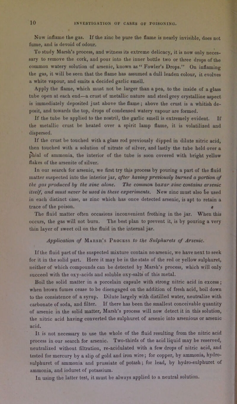 Now inflame the gas. If the zinc be pure the flame is nearly invisible, does not fume, and is devoid of odour. To study Marsh’s process, and witness its extreme delicacy, it is now only neces- sary to remove the cork, and pour into the inner bottle two or three drops of the common watery solution of arsenic, known as “ Fowler’s Drops.” On inflaming the gas, it will be seen that the flame has assumed a dull leaden colour, it evolves a white vapour, and emits a decided garlic smell. Apply the flame, which must not be larger than a pea, to the inside of a glass tube open at each end—a crust of metallic nature and steel grey crystalline aspect is immediately deposited just above the flame; above the crust is a whitish de- posit, and towards the lop, drops of condensed watery vapour are formed. If the tube be applied to the nostril, the garlic smell is extremely evident. If the metallic crust be healed over a spirit lamp flame, it is volatilized and dispersed. If the crust be touched with a glass rod previously dipped in dilute nitric acid, then touched with a solution of nitrate of silver, and lastly the tube held over a phial of ammonia, the interior of the tube is soon covered with bright yellow flakes of the arsenite of silver. In our search for arsenic, we first try this process by pouring a part of the fluid matter suspected into the interior jar, after having previously burned a portion of the gas produced by the sine alone. The common bazar zinc contains arsenic itself, and must never be used in these experiments. New zinc must also be used in each distinct case, as zinc which has once detected arsenic, is apt to retain a trace of the poison. t The fluid matter often occasions inconvenient frothing in the jar. When this occurs, the gas will not burn. The best plan to prevent it, is by pouring a very thin layer of sweet oil on the fluid in the internal jar. Application of Marsh’s Process to the Sulphurets of Arsenic. If the fluid part of the suspected mixture contain no arsenic, we have next to seek for it in the solid part. Here it may be in the state of the red or yellow sulphuret, neither of which compounds can be detected by Marsh’s process, which will only succeed with the oxy-acids and soluble oxy-salts of this metal. Boil the solid matter in a porcelain capsule with strong nitric acid in excess; when brown fumes cease to be disengaged on the addition of fresh acid, boil down to the consistence of a syrup. Dilute largely with distilled water, neutralize with carbonate of soda, and filter. If there has been the smallest conceivable quantity of arsenic in the solid matter. Marsh’s process will now detect it in this solution, the nitric acid having converted the sulphuret of arsenic into arsenious or arsenic acid. It is not necessary to use the whole of the fluid resulting from the nitric acid process in our search for arsenic. Two-thirds of the acid liquid may be reserved, neutralized without filtration, re-acidulated with a few drops of nitric acid, and tested for mercury by a slip of gold and iron wire; for copper, by ammonia, hydro- sulphuret of ammonia and prussiate of potash; for lead, by hydro-sulphuret of ammonia, and ioduret of potassium. In using the latter test, it must be always applied to a neutral solution.