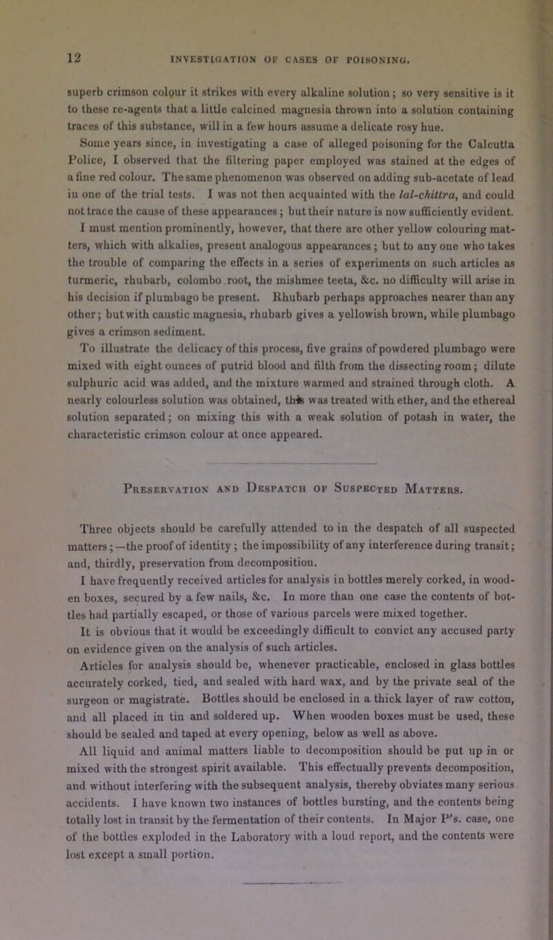 superb crimson colour it strikes with every alkaline solution; so very sensitive is it to these re-agents that a little calcined magnesia thrown into a solution containing traces of this substance, will in a few hours assume a delicate rosy hue. Some years since, in investigating a case of alleged poisoning for the Calcutta Police, I observed that the filtering paper employed was stained at the edges of a fine red colour. The same phenomenon was observed on adding sub-acetate of lead in one of the trial tests. I was not then acquainted with the lal-chittra, and could not trace the cause of these appearances; but their nature is now sufficiently evident. I must mention prominently, however, that there are other yellow colouring mat- ters, which with alkalies, present analogous appearances; but to any one who takes the trouble of comparing the effects in a series of experiments on such articles as turmeric, rhubarb, Colombo root, the mishmec teeta, &c. no difficulty will arise in his decision if plumbago be present. Rhubarb perhaps approaches nearer than any other; but with caustic magnesia, rhubarb gives a yellowish brown, while plumbago gives a crimson sediment. To illustrate the delicacy of this process, five grains of powdered plumbago were mixed with eight ounces of putrid blood and filth from the dissecting room; dilute sulphuric acid was added, and the mixture wanned and strained through cloth. A nearly colourless solution was obtained, tlrfc was treated with ether, and the ethereal solution separated; on mixing this with a weak solution of potash in water, the characteristic crimson colour at once appeared. Preservation and Despatch of Suspected Matters. Three objects should be carefully attended to in the despatch of all suspected matters; —the proof of identity; the impossibility of any interference during transit; and, thirdly, preservation from decomposition. I have frequently received articles for analysis in bottles merely corked, in wood- en boxes, secured by a few nails, &c. In more than one case the contents of bot- tles had partially escaped, or those of various parcels were mixed together. It is obvious that it would be exceedingly difficult to convict any accused party on evidence given on the analysis of such articles. Articles for analysis should be, whenever practicable, enclosed in glass bottles accurately corked, tied, and sealed with hard wax, and by the private seal of the surgeon or magistrate. Bottles should be enclosed in a thick layer of raw cotton, and all placed in tin and soldered up. When wooden boxes must be used, these should be sealed and taped at every opening, below as well os above. All liquid and animal matters liable to decomposition should be put up in or mixed with the strongest spirit available. This effectually prevents decomposition, and without interfering with the subsequent analysis, thereby obviates many serious accidents. I have known two instances of bottles bursting, and the contents being totally lost in transit by the fermentation of their contents. In Major P’s. case, one of the bottles exploded in the Laboratory with a loud report, and the contents were lost except a small portion.