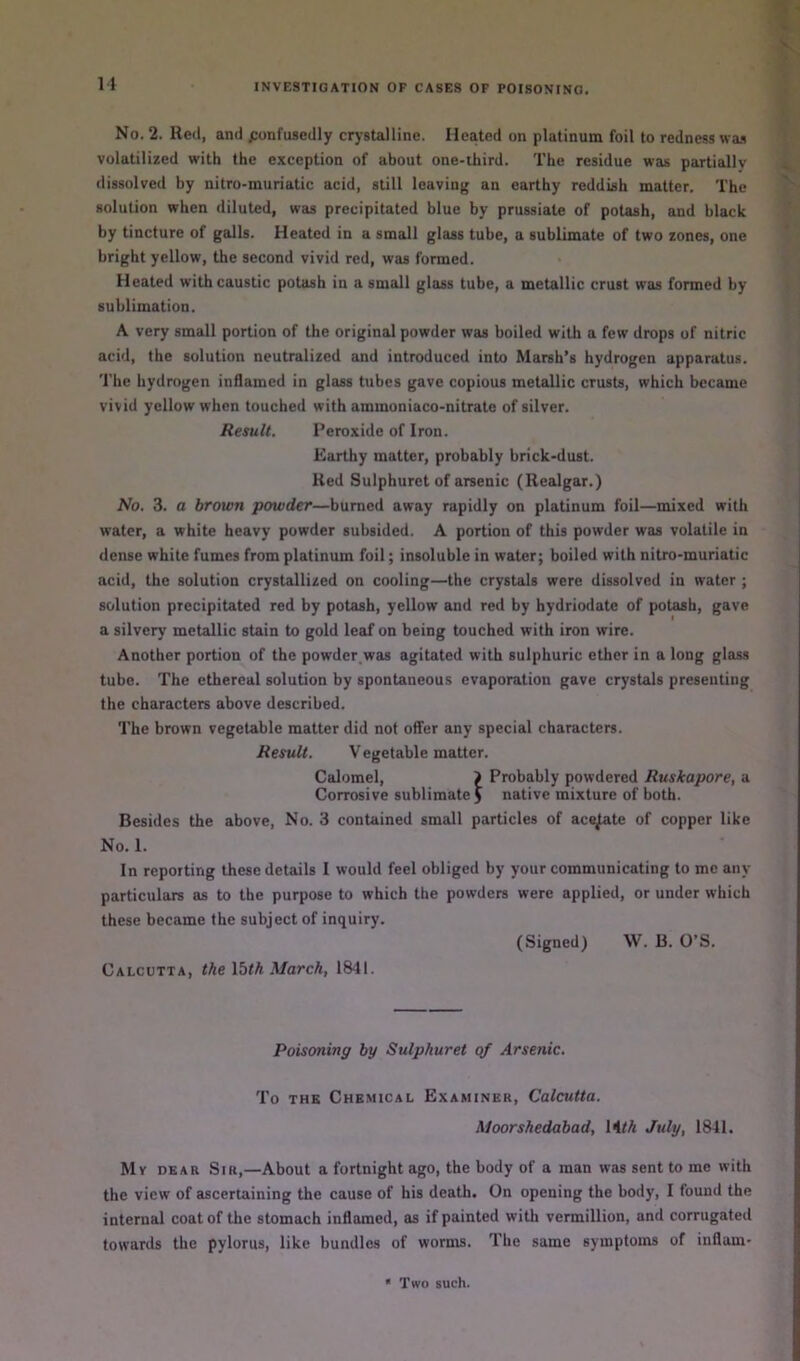 u No. 2. Reel, and ponfusedly crystalline. Heated on platinum foil to redness was volatilized with the exception of about one-ihird. The residue was partially dissolved by nitro-muriatic acid, still leaving an earthy reddish matter. The solution when diluted, was precipitated blue by prussiate of potash, and black by tincture of galls. Heated in a small glass tube, a sublimate of two zones, one bright yellow, the second vivid red, was formed. Heated with caustic potash in a small glass tube, a metallic crust was formed by sublimation. A very small portion of the original powder was boiled with a few drops of nitric acid, the solution neutralized and introduced into Marsh’s hydrogen apparatus. The hydrogen inflamed in glass tubes gave copious metallic crusts, which became vivid yellow when touched with ammoniaco-nitrate of silver. Result. Peroxide of Iron. Earthy matter, probably brick>dust. Red Sulphurct of arsenic (Realgar.) No. 3. a brown powder—burned away rapidly on platinum foil—mixed with water, a white heavy powder subsided. A portion of this powder was volatile in dense white fumes from platinum foil; insoluble in water; boiled with nitro-muriatic acid, the solution crystallized on cooling—the crystals were dissolved in water ; solution precipitated red by potash, yellow and red by hydriodate of potash, gave a silvery metallic stain to gold leaf on being touched with iron wire. Another portion of the powder,was agitated with sulphuric ether in a long glass tube. The ethereal solution by spontaneous evaporation gave crystals presenting the characters above described. The brown vegetable matter did not offer any special characters. Result. V egetable matter. Calomel, > Probably powdered Ruskapore, a Corrosive sublimate J native mixture of both. Besides the above. No. 3 contained small particles of acs^te of copper like No. 1. In reporting these details I would feel obliged by your communicating to me any particulars as to the purpose to which the powders were applied, or under which these became the subject of inquiry. (Signed) W. B. O’S. Calcutta, the \bth March, 1841. Poisoning by Sulphuret qf Arsenic. To THE Chemical Examiner, Calcutta. Moorshedabad, UfA July, 1841. Mv DEAR Sir,—About a fortnight ago, the body of a man was sent to me with the view of ascertaining the cause of his death. On opening the body, I found the internal coat of the stomach inflamed, as if painted with Vermillion, and corrugated towards the pylorus, like bundles of worms. The same symptoms of inflam- * Two such.