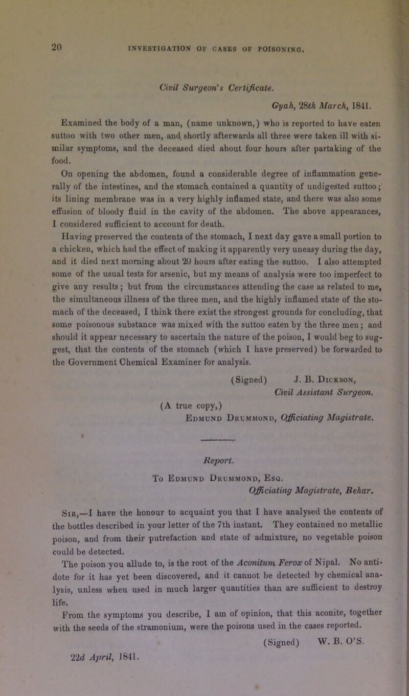 Civil Surgeon's Certificate. Gyah, 28/A March, 1841. Examined the body of a man, (name unknown,) who is reported to have eaten suttoo with two other men, and shortly afterwards all three were taken ill with si- milar symptoms, and the deceased died about four hours after partaking of the food. On opening the abdomen, found a considerable degree of inflammation gene- rally of the intestines, and the stomach contained a quantity of undigested suttoo; its lining membrane was in a very highly inflamed state, and there was also some effusion of bloody fluid in the cavity of the abdomen. The above appearances, 1 considered sufScient to account for death. Having preserved the contents of the stomach, I next day gave a small portion to a chicken, which had the effect of making it apparently very uneasy during the day, and it died next morning about 2U hours after eating the suttoo. I also attempted some of the usual tests for arsenic, but my means of analysis were too imperfect to give any results; but from the circumstances attending the case as related to me, the simultaneous illness of the three men, and the highly inflamed state of the sto- mach of the deceased, I think there exist the strongest grounds for concluding, that some poisonous substance was mixed with the suttoo eaten by the three men; and should it appear necessary to ascertain the nature of the poison, I would beg to sug- gest, that the contents of the stomach (which 1 have preserved) be forwarded to the Government Chemical Examiner for analysis. (Signed) J. B. Dickson, Civil Assistant Surgeon. (A true copy,) Edmund Drummond, Officiating Magistrate. 0 Report. To Edmund Drummond, Esq. Officiating Magistrate, Behar. Sir,—I have the honour to acquaint you that I have analysed the contents of the bottles described in your letter of the 7th instant. They contained no metallic poison, and from their putrefaction and state of admixture, no vegetable poison could be detected. The poison you allude to, is the root of the Aconitum, Ferox of Nipal. No anti- dote for it has yet been discovered, and it cannot be detected by chemical ana- lysis, unless when used in much larger quantities than are suflBcient to destroy life. From the symptoms you describe, I am of opinion, that this aconite, together with the seeds of the stramonium, were the poisons used in the cases reported. (Signed) W. B. O’S. 22d April, 1811.