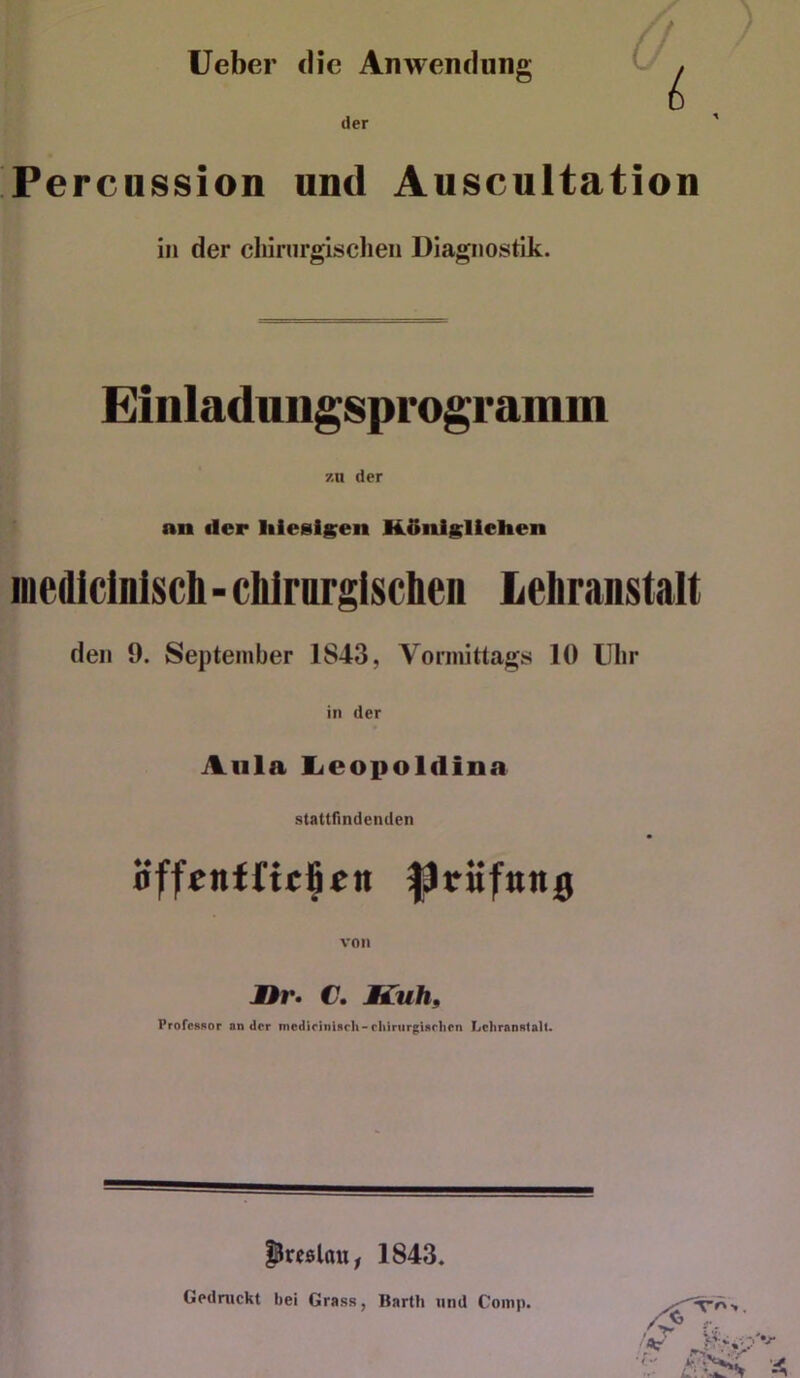 lieber die Anwendung der Fercnssion und Anscultation in der cliiriirgischeii Diagnostik. Einladuiigsprogramm zu der an der liiesigen H.5nlgliehen iiiediclnlscb - cblrargiscben Lebranstalt den 9. September 1843, Vormittags 10 Uhr in der Aula lieopoldina stattHndenden öffenfftclpcn pritfnn^ von JDr» C, Kuh, Professor ander medieiniscli-rliiriirgisrlien Lehranstalt. preßlau, 1843. Gedruckt bei Grass, Barth und Comp.