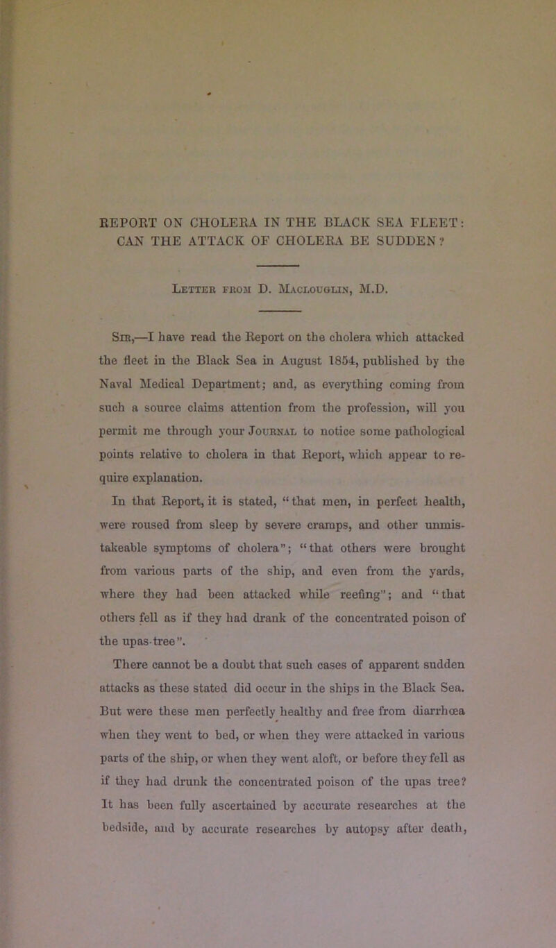 CAN THE ATTACK OF CHOLEILV BE SUDDEN ? Lettek from D. Maclouglin, M.D. Sir,—I have read the Report on the cholera which attacked the fleet in the Black Sea in August 1854, published by the Naval Medical Department; and, as everything coming from such a source claims attention from the profession, will you permit me through your Journal to notice some pathological points relative to cholera in that Report, which appear to re- quire explanation. In that Report, it is stated, “ that men, in perfect health, were roused from sleep by severe cramps, and other unmis- takeable symptoms of cholera; “that others were brought from various parts of the ship, and even from the yards, where they had been attacked while reefing”; and “that others fell as if they had drank of the concentrated poison of the upas-tree”. There cannot be a doubt that such cases of apparent sudden attacks as these stated did occur in the ships in the Black Sea. But were these men perfectly healthy and free from diarrhoea when they went to bed, or when they were attacked in various parts of the ship, or when they went aloft, or before they fell as if they had drunk the concentrated poison of the upas tree? It has been fully ascertained by accurate researches at the bedside, and by accurate researches by autopsy after death.