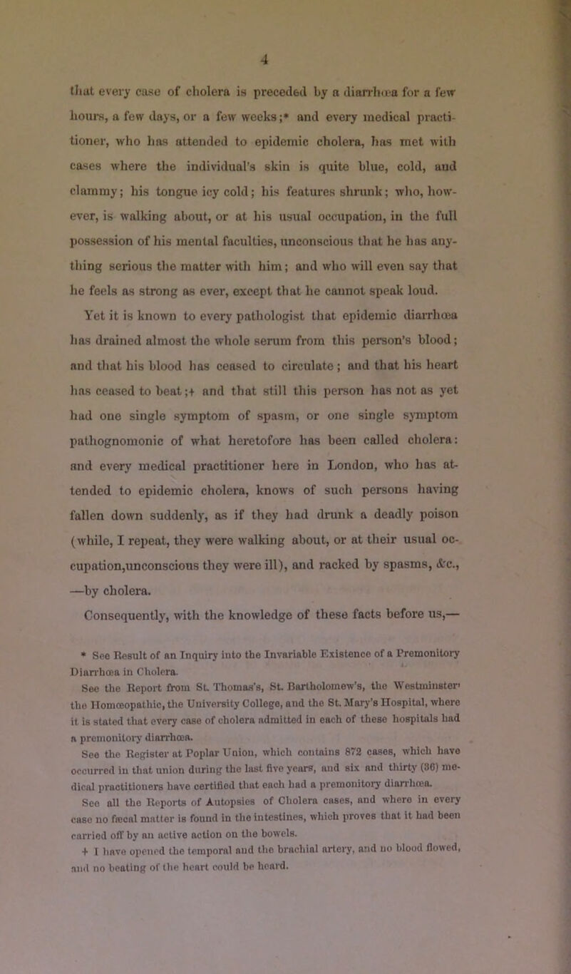 that every cose of cholera is preceded by a dian-ho'a for a few hours, a few days, or a few weeks ;* and every medical practi- tioner, who has attended to epidemic cholera, has met with cases where the individual's skin is quite blue, cold, and clammy; his tongue icy cold; his features shrunk; who, how- ever, is walking about, or at his usual occupation, in the full possession of his mental faculties, unconscious that he has any- thing serious the matter with him; and who will eveii say that he feels as strong as ever, except that he cannot speak loud. Yet it is known to every pathologist that epidemic diaiTlioea has drained almost the whole serum from this person’s blood; and that his blood has ceased to circulate; and that his heart has ceased to beat;+ and that still this person has not os yet hud one single symptom of spasm, or one single sjTnptom pathognomonic of what heretofore has been called cholera: and every medical practitioner here in London, who has at- tended to epidemic cholera, knows of such persona having fallen down suddenly, as if they had drunk a deadly poison (while, I repeat, they were walking about, or at their usual oc- cupadon,unconscions they were ill), and racked by spasms, drc., —by cholera. Consequently, with the knowledge of these facts before us,— * See Besult of an Inquiry into the Invariable Existence of a Premonitory Diarrhoea in Cholera. See the Beport from SL Thomas's, St Bartholomew's, the Westminster’ the IIomcBopathic, tlie University College, and the St JIary's Hospital, where it is staled that every case of cholera admitted in each of these hospitals had a premonitory diarrhoea. See the Begister at Poplar Union, which contains 872 cases, which have occurred in that union during the last five years, and six and thirty (8C) me- dical practitioners have certified that each had a premonitory diarrhoea. See all the Beports of Autopsies of Cholera cases, and where in every case no fiecal matter is found in the intestines, which proves that it had been carried off by an active action on the bowels. + 1 have opened the temporal and the brachial orteiy, and no blood flowed, and no beating of the heart could be heard.