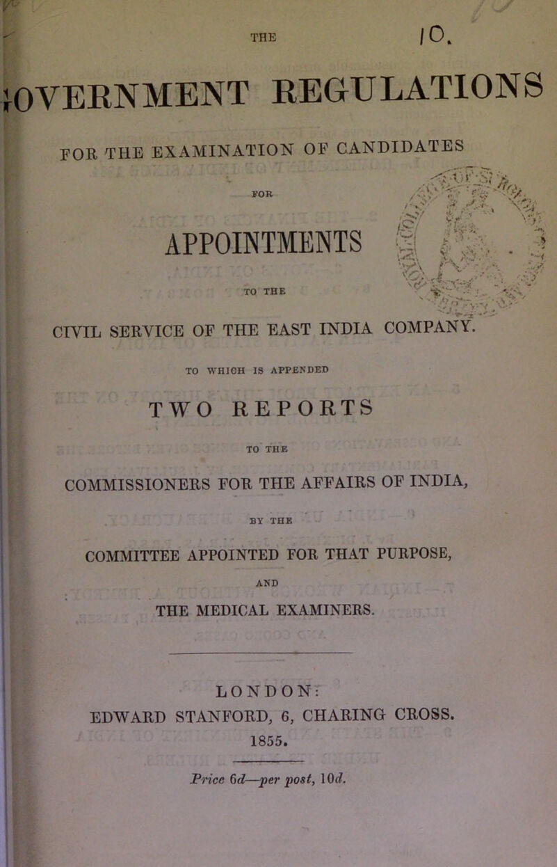 JOVEENMENT REGULATIONS FOR THE EXAMINATION OF CANDIDATES l?OB APPOINTMENTS TO THE /•'O/ 1 if 11*, •A -> CIVIL SERVICE OF THE EAST INDIA COMPANY. TO WHICH IS APPENDED TWO REPORTS \ TO THE COMMISSIONERS FOR THE AFFAIRS OF INDIA, BY THE COMMITTEE APPOINTED FOR THAT PURPOSE, AND THE MEDICAL EXAMINERS. LONDONr EDWARD STANFORD, 6, CHARING CROSS. 1855. Pnce Gd—per post, 10<?.