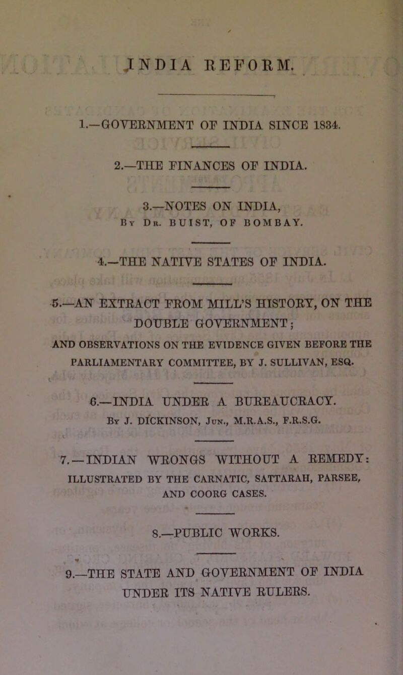 JNDIA EEFOKM. 1.—GOVEENMENT OP INDIA SINCE 1834. 2.—THE FINANCES OP INDIA. 3.—NOTES ON INDIA, By Dr. BUIST, OF BOMBAY. 4.—THE NATIVE STATES OF INDIA. 5.—AN EXTEACT FEOM MILL’S HISTOET, ON THE DOHBLE GOVEENMENT; AND OBSERVATIONS ON THE EVIDENCE GIVEN BEFORE THE PARLIAMENTARY COMMITTEE, BY J. SULLIVAN, ESQ. G.—INDIA UNDEE A BHEEAUCEACT. By J. DICKINSON, Jun., M.R.A.S., F.R.S.G. 7. —INDIAN WEONGS WITHOUT A EEMEDT: ILLUSTRATED BY THE CARNATIC, SATTARAH, PARSER, AND COORG CASES. 8.—PUBLIC WOEKS. 9.—THE STATE AND GOVEENMENT OP INDIA UNDEE ITS NATIVE EULEES.