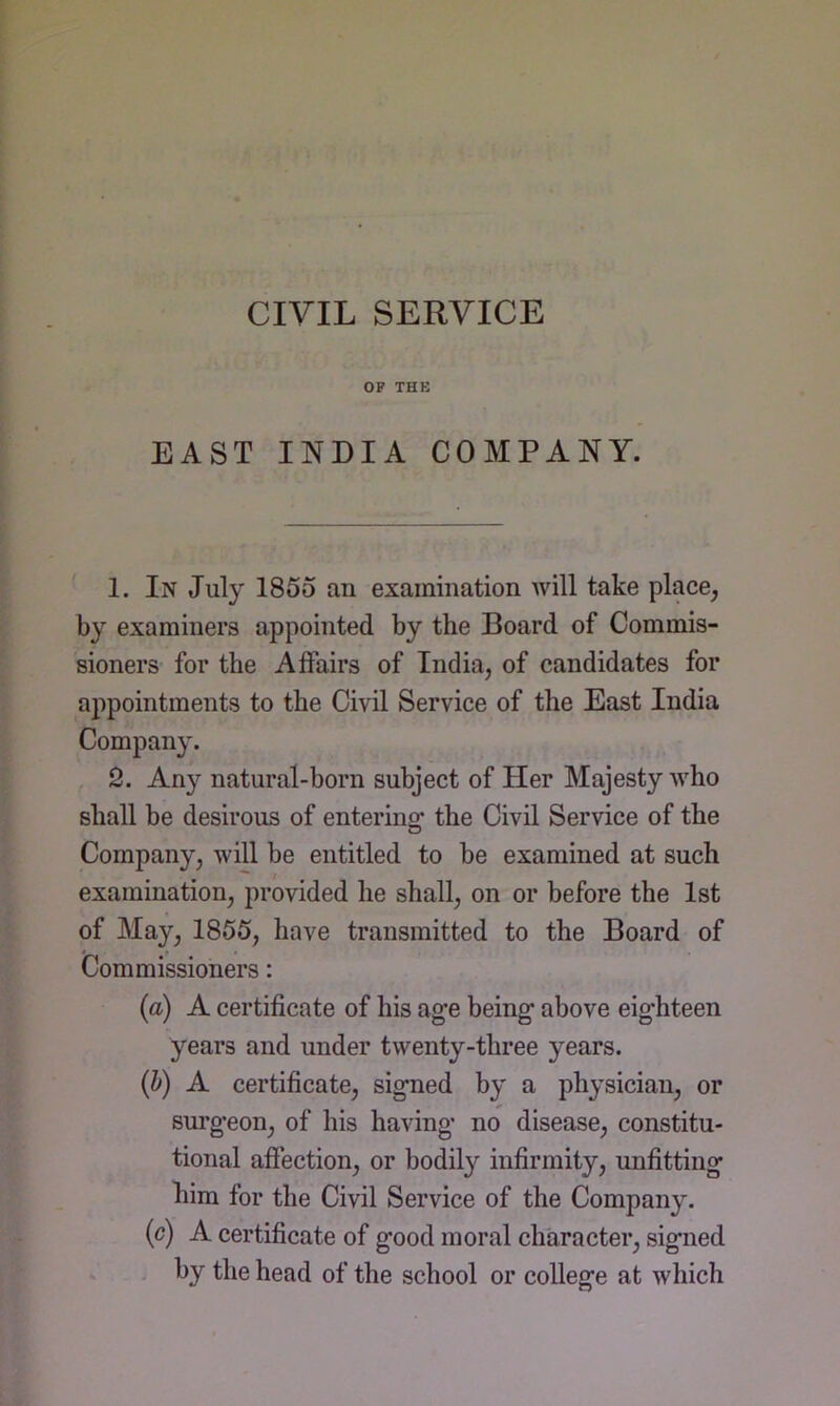 CIVIL SERVICE OP THB EAST INDIA COMPANY. 1. In July 1855 an examination will take place, by examiners appointed by the Board of Commis- sioners for the Affairs of India, of candidates for appointments to the Civil Service of the East India Company. 2. Any natural-born subject of Her Majesty who shall be desirous of entering the Civil Service of the Company, will be entitled to be examined at such examination, provided he shall, on or before the 1st of May, 1855, have transmitted to the Board of Commissioners: (a) A certificate of his age being above eighteen years and under twenty-three years. (h) A certificate, signed by a physician, or surgeon, of his having no disease, constitu- tional affection, or bodily infirmity, unfitting him for the Civil Service of the Company. (c) A certificate of good moral character, signed . . by the head of the school or college at which