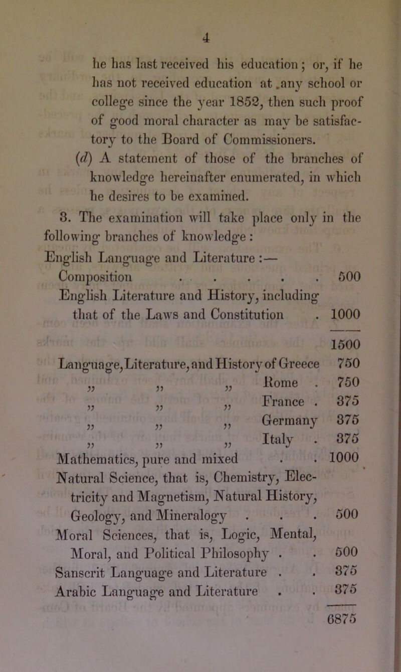 he lias last received his education ; or, if he has not received education at .an}'^ school or colleg’e since the year 1853, then such proof of o'ood moral character as inav be satisfac- o %/ tory to the Board of Commissioners. (d) A statement of those of the branches of knowledg’e hereinafter enumerated, in Avhich he desires to be examined. 3. The examination will take place only in the foliowino- branches of knowledo*e : O c5 English Language and Literature :— Composition . . . . . 500 English Literature and History, including that of the Laws and Constitution . 1000 1500 Language,Literature,and History of Greece Borne France . Germany Italy Mathematics, pure and mixed Natural Science, that is, Chemistr}'', Elec- tricity and Magnetism, Natural History, Geology, and Mineralogy floral Sciences, that is. Logic, Mental, Moral, and Political Philosophy . Sanscrit Lang’uage and Literature . Arabic Lanofuajre and Literature D n y) yy jy yy yy yy yy yy 750 750 875 375 375 1000 500 500 375 375 6875