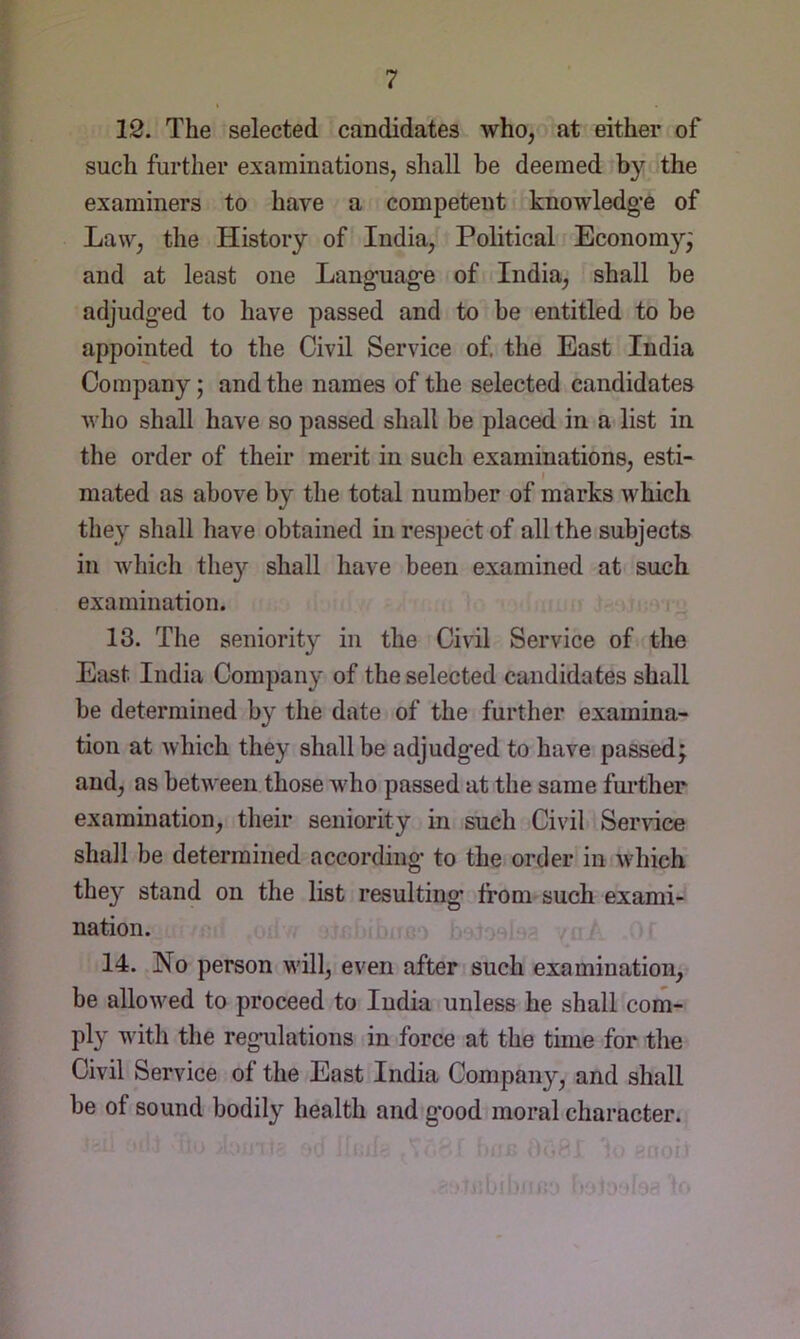 12. The selected candidates who, at either of such further examinations, shall be deemed by the examiners to have a competent knowledge of Law, the History of India, Political Economy^ and at least one Language of India, shall be adjudged to have passed and to be entitled to be appointed to the Civil Service of, the East India Company; and the names of the selected candidates who shall have so passed shall be placed in a list in the order of their merit in such examinations, esti- mated as above by the total number of marks which they shall have obtained in respect of all the subjects in which the}'^ shall have been examined at such examination. 13. The seniority in the Civil Service of the East India Company of the selected candidates shall be determined by the date of the further examina- tion at which they shall be adjudged to have passed; and, as between those who passed at the same fm’ther examination, their seniority in such Civil Service shall be determined according to the order in which they stand on the list resulting from such exami- nation. 14. No person wall, even after such examination, be allow^ed to proceed to India unless he shall com- ply with the regulations in force at the time for the Civil Service of the East India Company, and shall be of sound bodily health and good moral character.