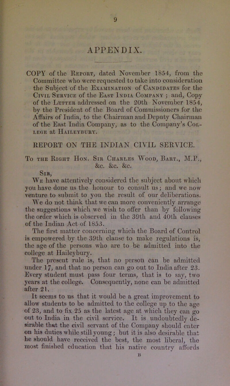 APPENDIX. COPY of the Report, dated November 1854, from the Committee who were requested to take into consideration the Subject of the Examination of Candidates for the Civil Service of the East India Company ; and. Copy of the Letter addressed on the 20th November 1854, by the President of the Roard of Commissioners for the Affairs of India, to the Chairman and Deputy Chairman of the East India Company, as to the Company’s Col- lege at Haileybury. REPORT ON THE INDIAN CIVIL SERVICE. To THE Right Hon. Sir Charles Wood, Bart., M.P., &c. &c. &c. Sir, We have attentively considered the subject about wliich vou have done us the honour to consult us : and we now venture to submit to you the result of our deliberations. We do not think that we can more conveniently arrange the suggestions which we wish to offer than by following the order which is observed m the 39th and 40th clauses of the Indian Act of 1853. The first matter concerning which the Board of Control is empowered by the 39th clause to make regulations is, the age of the persons who are to be admitted into the college at Haileybury. The present rule is, that no person can be admitted under 17, and that no person can go out to India after 23. Every student must pass four terms, that is to say, two years at the college. Consequently, none can be admitted after 21. It seems to us that it would be a great improvement to allow students to be admitted to the college up to the age of 23, and to fix 25 as the latest age at which they can go out to India in the civil service. It is undoubtedly de- sirable that the civil servant of the Company should enter on his duties while still young; but it is also desirable that he should have received the best, the most liberal, the most finished education that his native country affords B
