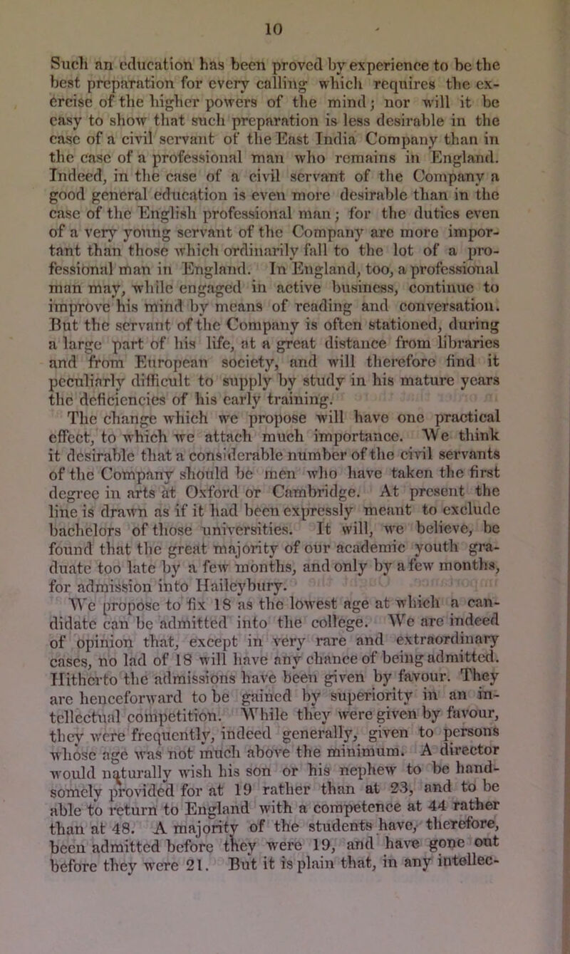 Such an education has been proved by experience to be the best preparation for every calling which requires the ex- ercise of the higher powers of the mind; nor will it be easy to show that such preparation is less desirable in the case of a civil servant of the East India Company than in the case of a professional man who remains iji England. Indeed, in the case of a civil servant of the Company a good general education is even more desirable tlian in the case of the English professional man; for the duties even of a very young servant of the Company are more impor- tant than those which ordinarily fall to the lot of a pro- fessional man in England. In England, too, a professional man may, while engaged in active business, continue to improve his mind by means of reading and conversation. But the servant of the Company is often stationed, during a large part of his life, at a great distance from libraries and from European society, and will therefore find it peculiarly difficult to supply by study in his mature years the deficiencies of his early training. The change which w'e propose will have one practical effect, to which we attach much importance. We think it desirable that a considerable number of the civil servants of the Company should be men who have taken tlie first degree in arts at Oxford or Cambridge. At present the line is drawn as if it had been expressly meant to exclude bachelors of those unh’ersities. It will, Ave believe, be found that the great majority of our academic youth gra- duate too late by a feiv months, and only by afeiv months, for admission into Ilaileybury. We propose to fix 18 as the lowest age at which a can- didate can be admitted into the college. AVe arc indeed of opinion that, except in very rare and extraordinary cases, no lad of 18 will have any chance of being admitted. Hitherto the admissions have been given by favour. They are henceforward to be gained by superiority in an in- tellectual competition. While they were given by favour, thev Avere frequently, indeed generally, given to persons whose age Avas not much aboA^e the minimum. A director Avould naturally Avish his son or his nephcAV to be hand- somely proA'ided for at 19 rather than at 23, and to be able to return to England Avith a competence at 44 rather than at 48. A majority of the students have, therefore, been admitted before tKey were 19, and haA^ gone out before they w'ere 21. But it is plain that, in any intellec-