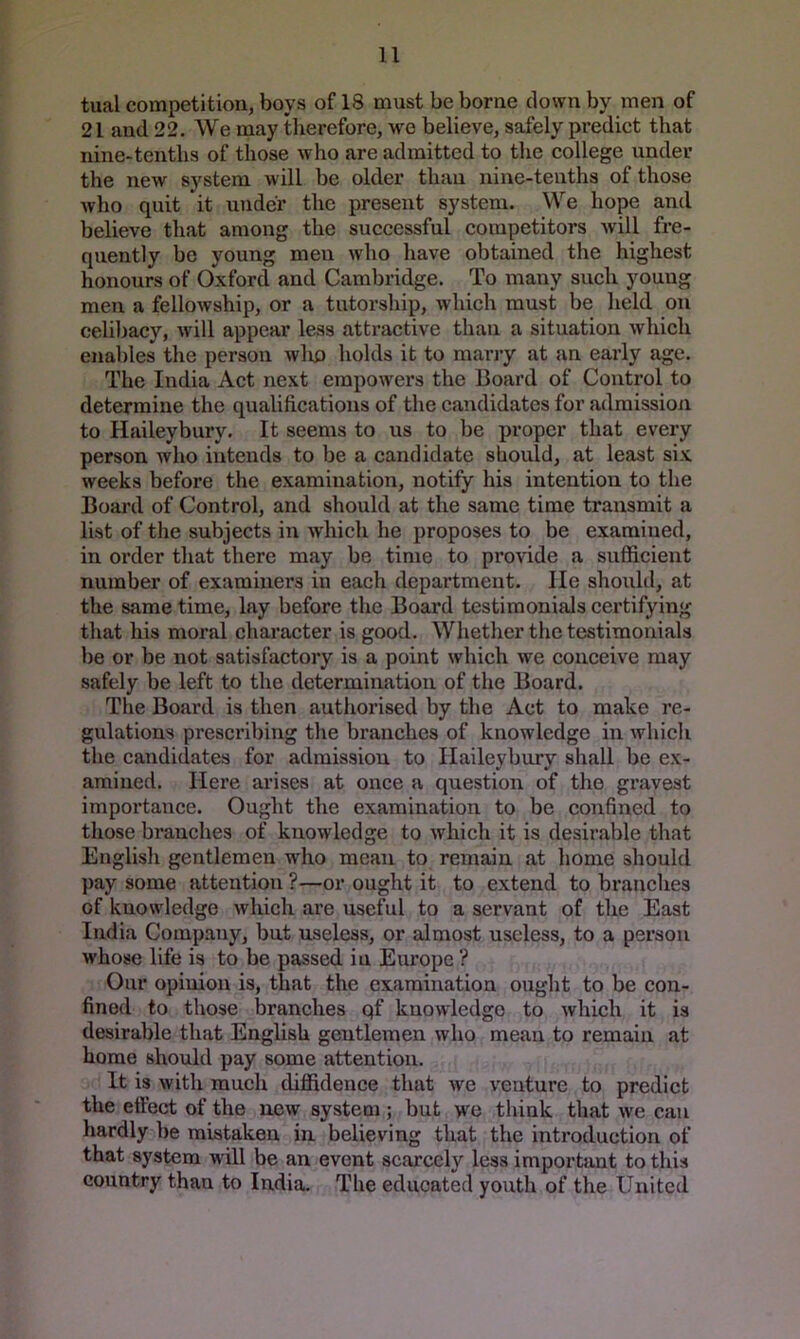 tual competition, boys of 18 must be borne down by men of 21 and 22. We may therefore, we believe, safely predict that nine-tenths of those who are admitted to the college under the new system will be older than nine-tenths of those who quit it under the present system. We hope and believe that among the successful competitors will fre- quently be young men who have obtained the highest honours of Oxford and Cambridge. To many such young men a fellowship, or a tutorship, which must be held on cehl)acy, will appear less attractive than a situation which enables the person wlio holds it to marry at an early age. The India Act next empowers the Board of Control to determine the qualifications of the candidates for admission to Haileybury. It seems to us to be proper that every person who intends to be a candidate should, at least six weeks before the exjimination, notify his intention to the Board of Control, and should at the same time transmit a list of the subjects in which he proposes to be examined, in order that there may be time to provide a sufficient number of examiners in each department. He should, at the same time, lay before the Board testimonials certifying that his moral character is good. Whether the testimonials be or be not satisfactory is a point which we conceive may safely be left to the determination of the Board, The Board is then authorised by the Act to make re- gulations prescribing the branches of knowledge in which the candidates for admission to Haileybury shall be ex- amined. Here arises at once a question of the gravest importance. Ought the examination to be confined to those branches of knowledge to which it is desirable that Englisli gentlemen who mean to remain at home should pay some attention ?—or ought it to extend to branches of knowledge which are useful to a servant of the East India Company, but useless, or almost useless, to a person whose life is to be passed in Europe ? Our opinion is, that the examination ought to be con- fined to those branches qf knowledge to which it is desirable that English gentlemen who mean to remain at home should pay some attention. It is with raueh diffidence that we venture to predict the effect of the new system; but we think that we can hardly be mistaken in believing that the introduction of that system will be an event scarcely less important to tins country than to India. The educated youth of the United
