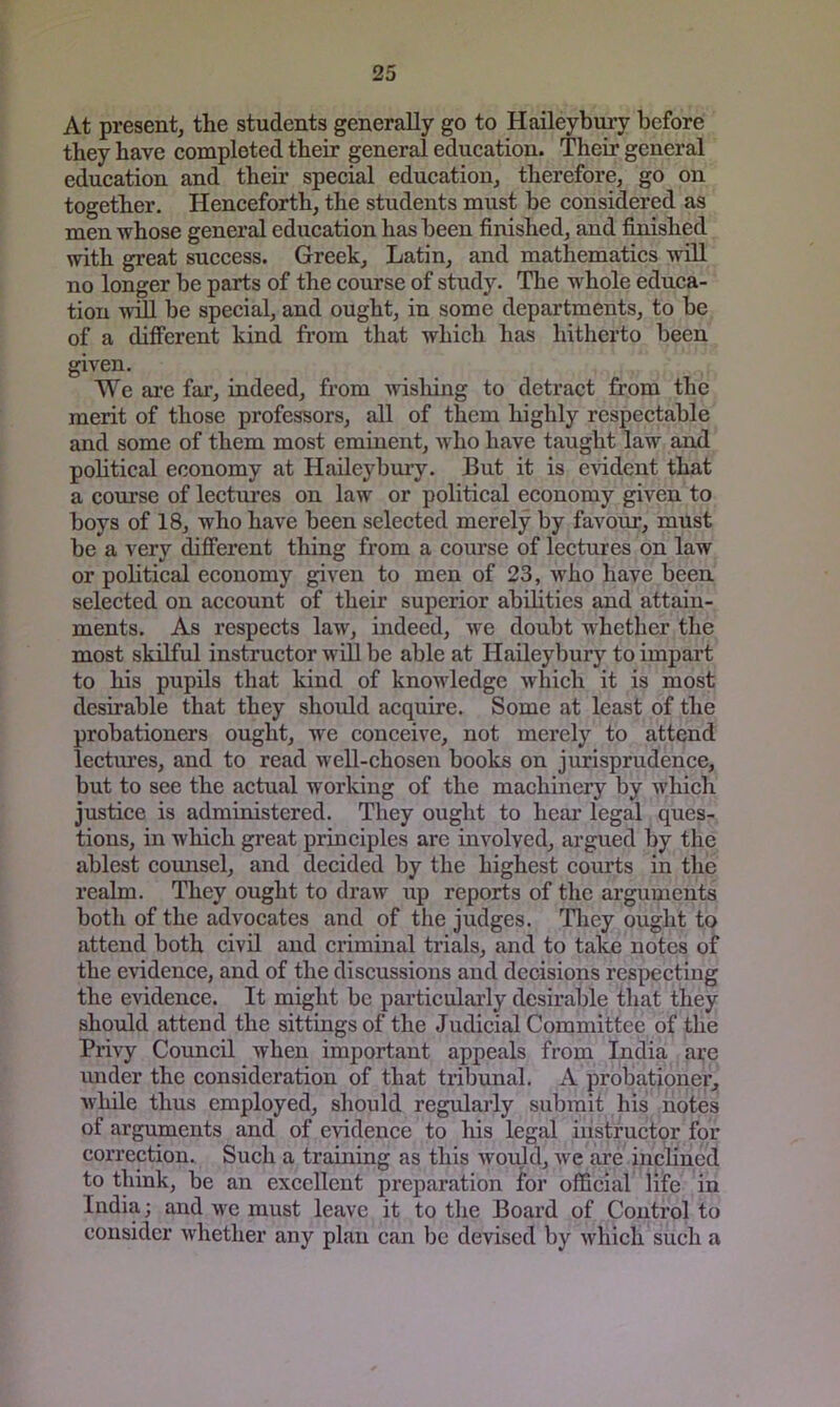 At present, the students generally go to Haileybnry before they have completed their general education. Their general education and their special education, therefore, go on together. Henceforth, the students must be considered as men whose general education has been finished, and finished with great success. Greek, Latin, and mathematics will no longer he parts of the course of study. The whole educa- tion tvtII be special, and ought, in some departments, to be of a different kind from that which has hitherto been given. We are fax’, indeed, from wisliing to detract from the merit of those professors, all of them highly respectable and some of them most eminent, who have taught law and political economy at Haileybmy. But it is e^ddent that a course of lectures on law or political economy given to boys of 18, who have been selected merely by favour, must be a very difi’erent thing from a course of lectures on law or political economy given to men of 23, who have been selected on account of their superior abilities and attain- ments. As respects law, indeed, we doubt whether the most skiKul instructor will be able at Haileybury to impart to his pupils that kind of knowledge which it is most desirable that they should acquire. Some at least of the probationers ought, we conceive, not merely to attend lectures, and to read well-chosen books on jurisprudence, but to see the actual working of the machinery by which justice is administered. They ought to hear legal ques- tions, in which great principles arc involved, argued by the ablest counsel, and decided by the highest courts in the realm. They ought to draw up reports of the arguments both of the advocates and of the judges. Tlxey ought to attend both civil and criminal trials, and to take notes of the evidence, and of the discussions and decisions respecting the evidence. It might be particularly desirable that they shoxxld attend the sittings of the Judicial Committee of the Privy Council when important appeals fi’om India are under the consideration of that tribunal. A probationex', Avhile thus employed, should regxxlarly sixbxnit his notes of arguments and of evidence to his legal ixxstructor for correction. Such a training as this woxfid, we are iixclincid to think, be an excellent preparation for official life in India; and we must leave it to the Board of Control to consider whether aixy plaix caix be devised by which such a