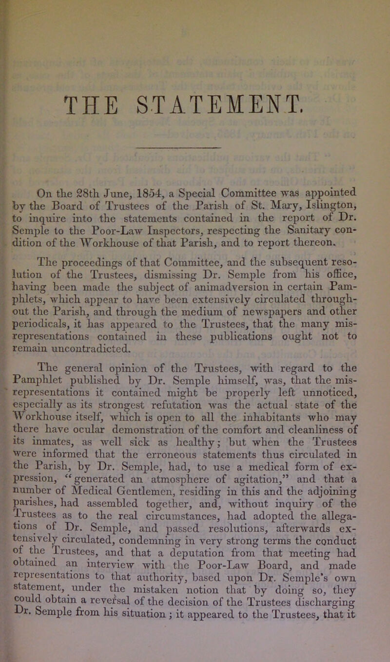 THE STATEMENT. On the 28th June, 1854, a Special Committee was appointed by the Board of Trustees of the Parish of St. Maiy, Islington, to inquii’e into the statements contained in the report of Dr. Semi?le to the Poor-Law Inspectors, respecting the Sanitary con- dition of the Workhouse of that Parish, and to report thereon. The proceedings of that Committee, and the subsequent reso- lution of the Trustees, dismissing Dr. Semple from his office, having been made the subject of animadversion in certain Pam- phlets, which appear to have been extensively circulated through- out the Parish, and through the medium of newspapers and other periodicals, it has appeared to the Trustees, that the many mis- representations contained in these publications ought not to remain uncontradicted. The general opinion of the Trustees, with regard to the Pamphlet published by Dr. Semple himself, was, that the mis- representations it contained might be properly left unnoticed, especially as its strongest refutation was the actual state of the Workhouse itself, which is open to all the inhabitants who may there have ocular demonstration of the comfort and cleanliness of its inmates, as well sick as healthy j but when the Trustees were informed that the erroneous statements thus circulated in the Parish, by Dr. Semple, had, to use a medical form of ex- pression, “ generated an atmosphere of agitation,” and that a number of Medical Gentlemen, residing in this and the adjoining parishes, had assembled together, and, without inquiry of the Trustees as to the real circumstances, had adopted the allega- tions of Dr. Semple, and passed resolutions, afterwards ex- tensively circulated, condemning in very strong terms the conduct of the Trustees, and that a deputation from that meeting had obtained an interview with the Poor-Law Board, and made representations to that authority, based upon Dr. Semple’s own statement, under the mistaken notion that by doing so, they wuld obtain a reversal of the decision of the Trustees discharging Dr. Semple from his situation ; it appeared to the Trustees, that it