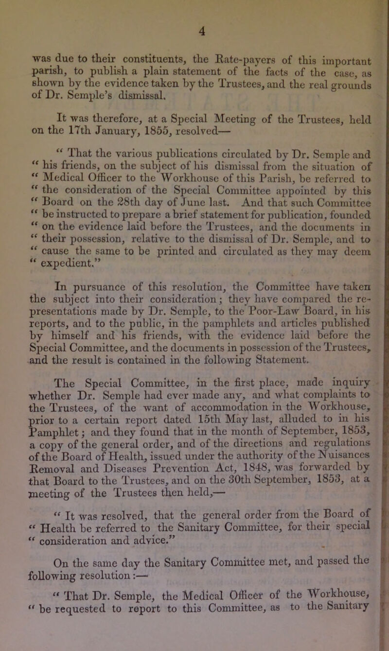 was due to their constituents, the Eate-payers of this important parish, to publish a plain statement of the facts of the case, as shown by the evidence taken by the Trustees, and the real grounds of Dr. Semple’s dismissal. It was therefore, at a Special Meeting of the Trustees, held on the 17th January, 1855, resolved— _ “ That the various publications circulated by Dr. Semple and his friends, on the subject of his dismissal from the situation of Medical Officer to the Workhouse of this Parish, be referred to the consideration of the Special Committee appointed by this “ Board on the 28th day of J une last. And that such Committee ** be instructed to prepare a brief statement for publication, founded “ on the evidence laid before the Trustees, and the doeuments in their possession, relative to the dismissal of Dr. Semple, and to “ cause the same to be printed and circulated as they may deem “ expedient.” In pursuance of this resolution, the Committee have taken the subject into their consideration; they have compared the re- presentations made by Dr. Semple, to the Poor-Law Boai'd, in his reports, and to the public, in the pamphlets and articles published by himself and his friends, with the evidence laid before the Sjjecial Committee, and the documents in possession of the Trustees, and the result is contained in the following Statement. The Special Committee, in the first place, made inquiry whether Dr. Semple had ever made any, and what complaints to the Trustees, of the want of accommodation in the Workhouse, prior to a certain report dated 15th May last, alluded to in his Pamphlet; and they found that in the month of September, 1853, a copy of the general order, and of the directions and regulations of the Board of Health, issued under the authority of the Nuisances Eemoval and Diseases Prevention Act, 1848, was forwarded by that Board to the Trustees, and on the 30th September, 1853, at a I meeting of the Trustees then held,— | “ It was resolved, that the general order from the Board of I  Health be referred to the Sanitary Committee, for their special | “ consideration and advice.” _ ; On the same day the Sanitary Committee met, and passed the 9 following resolution:— “ That Dr. Semple, the Medical Officer of the Workhouse, be requested to report to this Committee, as to the Sanitary ^