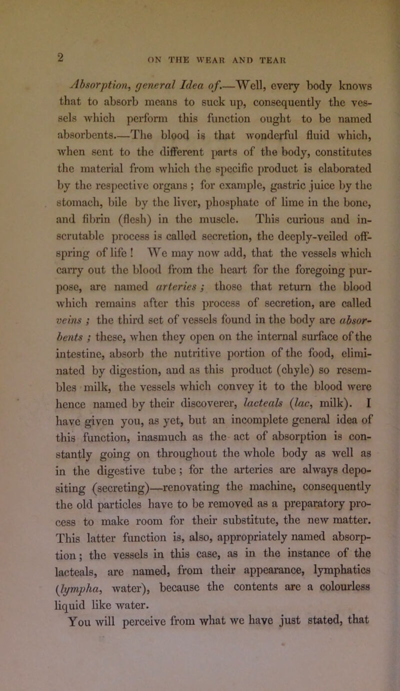 Absorption^ general Idea of.—Well, every body knows that to absorb means to suck up, consequently the ves- sels which perform this function ought to be named absorbents—The blood is that wonderful fluid which, when sent to the different parts of the body, constitutes the material from which the specific j)roduct is elaborated by the respective organs ; for example, gastric juice by the stomach, bile by the liver, phosphate of lime in the bone, and fibrin (flesh) in the muscle. This curious and in- scrutable process is called secretion, the deeply-veiled off- spring of life ! We may now add, that the vessels which carry out the blood from the heart for the foregoing pur- pose, arc named arteries; those that return the blood which remains after this process of secretion, are called veins ; the third set of vessels found in the body are absor- bents ; these, when they open on the internal surface of the intestine, absorb the nutritive portion of the food, elimi- nated by digestion, and as this product (chyle) so resem- bles milk, the vessels which convey it to the blood were hence named by their discoverer, lacteals {lac, milk). I have given you, as yet, but an incomplete general idea of this function, inasmuch as the act of absorption is con- stantly going on throughout the whole body as well as in the digestive tube; for the arteries are always depo- siting (secreting)—renovating the machine, consequently the old particles have to be removed as a preparatory pro- cess to make room for their substitute, the new matter. This latter function is, also, appropriately named absorp- tion; the vessels in tliis case, as in the instance of the lacteals, are named, from their appearance, lymphatics {lympha, Avater), because the contents are a colourless liquid hke Avater. You Avill perceive from Avhat Ave have just stated, that