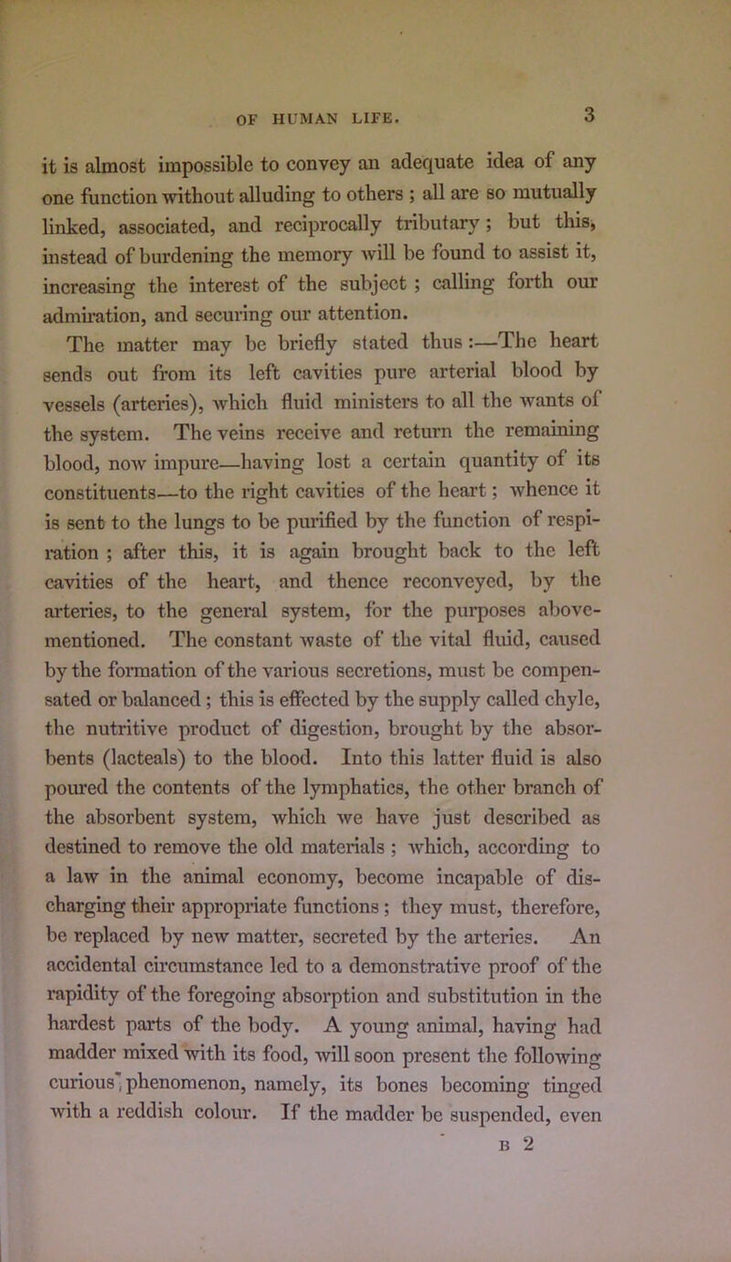 it is almost impossible to convey an adequate ide-a of any one function without alluding to others ; all are so mutually linked, associated, and reciprocally tributary; but this, instead of burdening the memory will be found to assist it, increasing the interest of the subject; calling foi*th our admu-ation, and securing our attention. The matter may be briefly stated thus:—The heart sends out from its left cavities pure arterial blood by vessels (arteries), Avhich fluid ministers to all the Avants of the system. The veins receive and return the remaining blood, now impure—having lost a certain quantity of its constituents—to the right cavities of the heart; whence it is sent to the lungs to be purified by the function of respi- i-ation ; after this, it is again brought back to the left cavities of the heart, and thence reconveyed, by the arteries, to the general system, for the purposes above- mentioned. The constant Avaste of the vital fluid, caused by the fonnation of the various secretions, must be compen- sated or balanced; this is effected by the supply called chyle, the nutritive product of digestion, brought by the absor- bents (lacteals) to the blood. Into this latter fluid is also pom*ed the contents of the lymphatics, the other branch of the absorbent system, which Ave have just described as destined to remove the old materials ; Avhich, according to a laAv in the animal economy, become incapable of dis- charging their appropriate functions; they must, therefore, be replaced by new matter, secreted by the arteries. An accidental circumstance led to a demonstrative proof of the rapidity of the foregoing absorption and substitution in the hardest parts of the body. A young animal, having had madder mixed Avith its food, will soon present the following curious'phenomenon, namely, its bones becoming tinged Avith a reddish colour. If the madder be suspended, even B 2