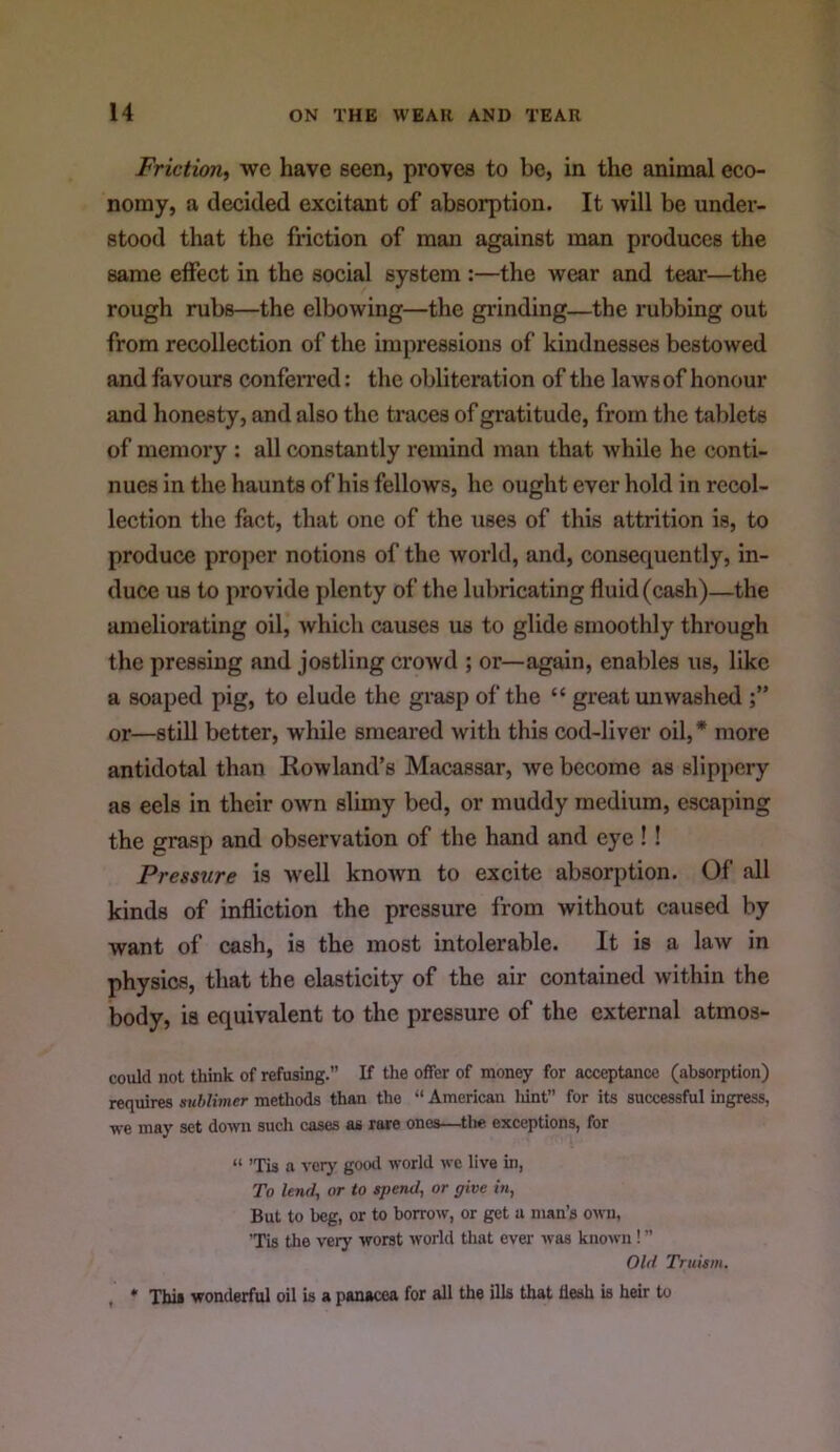 Friction^ we have seen, proves to be, in the animal eco- nomy, a decided excitant of absorption. It will be under- stood that the friction of man against man produces the same effect in the social system :—the wear and tear—the rough rubs—the elbowing—the grinding—the rubbing out from recollection of the impressions of kindnesses bestowed and favours conferred: the obliteration of the laws of honour and honesty, and also the traces of gratitude, from the tablets of memory : all constantly remind man that while he conti- nues in the haunts of his fellows, he ought ever hold in recol- lection the fact, that one of the uses of this attrition is, to produce proper notions of the world, and, consequently, in- duce us to provide plenty of the lubricating fluid (cash)—the ameliorating oil, which causes us to glide smoothly through the pressing and jostling crowd ; or—again, enables us, like a soaped pig, to elude the grasp of the “ great unwashed or—stiU better, while smeared with this cod-liver oil,* more antidotal than Howland’s Macassar, we become as slippery as eels in their own slimy bed, or muddy medium, escaping the grasp and observation of the hand and eye !! Pressure is well known to excite absorption. Of all kinds of infliction the pressure from without caused by want of cash, is the most intolerable. It is a law in physics, that the elasticity of the air contained within the body, is equivalent to the pressure of the external atmos- could not think of refusing.” If the offer of money for acceptance (absorption) requires suhKmer methods than the “ American liint” for its successful ingress, we may set down such cases as rare ones—tlie exceptions, for “ ’Tis a verj' gootl world we live in. To lend, or to spend, or give in. But to beg, or to borrow, or get a man’s own, 'Tis the very worst world that ever was known! ” Old Truism. , * This wonderful oil is a panacea for all the ills that desh is heir to