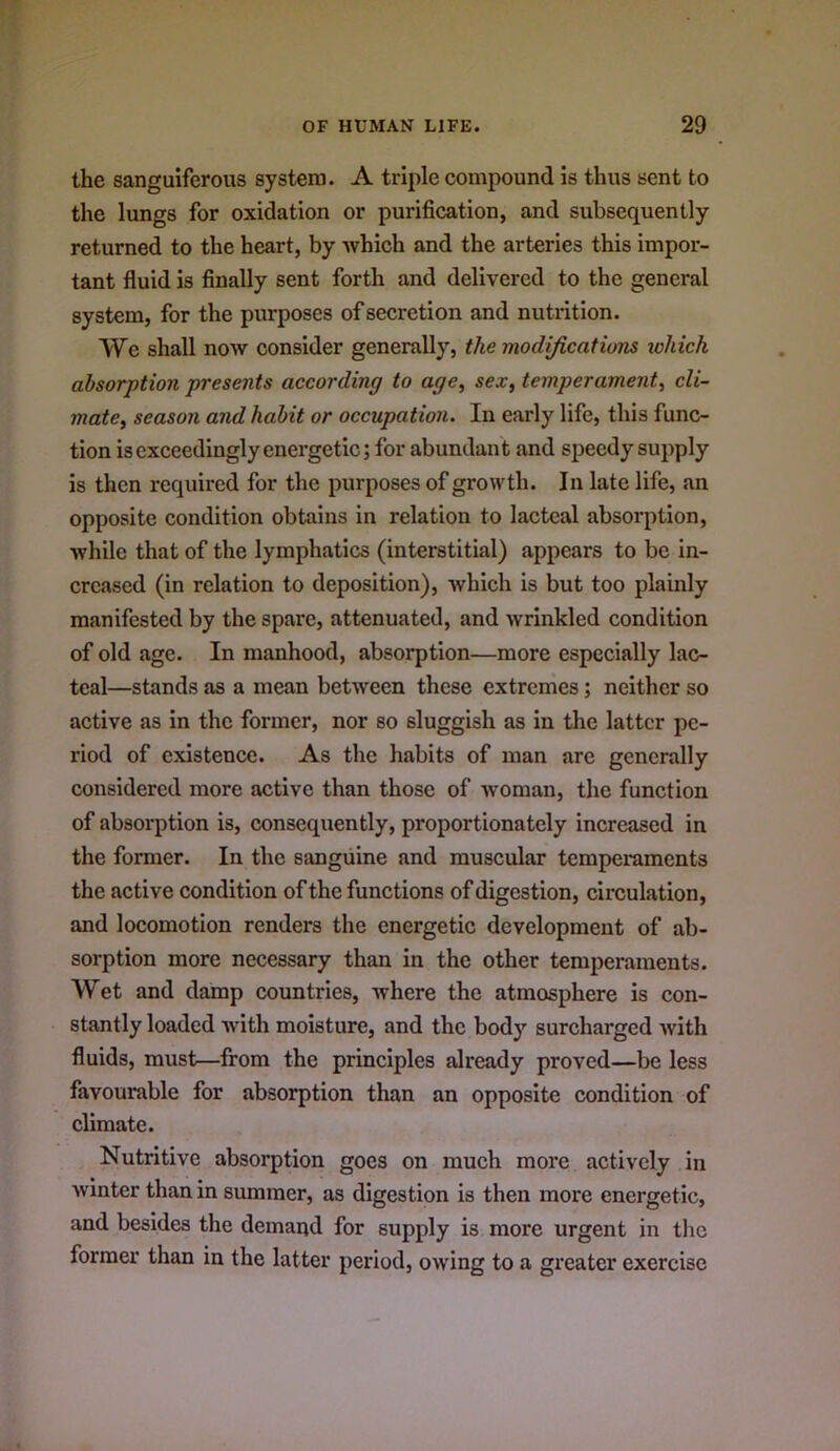 the sanguiferous system. A triple compound is thus sent to the lungs for oxidation or purification, and subsequently returned to the heart, by which and the arteries this impor- tant fluid is finally sent forth and delivered to the general system, for the purposes of secretion and nutrition. We shall now consider generally, the modijications xohick absorption presents according to age^ sex, temperament, cli- mate, season and habit or occupation. In early life, this func- tion isexceedingly energetic; for abundant and speedy supply is then required for the purposes of growth. In late life, an opposite condition obtains in relation to lacteal absorption, while that of the lymphatics (interstitial) appears to be in- creased (in relation to deposition), which is but too plainly manifested by the spare, attenuated, and wrinkled condition of old age. In manhood, absorption—more especially lac- teal—stands as a mean between these extrenies; neither so active as In the former, nor so sluggish as in the latter pe- riod of existence. As the habits of man are generally considered more active than those of woman, the function of absorption is, consequently, proportionately increased in the former. In the sanguine and muscular temperaments the active condition of the functions of digestion, circulation, and locomotion renders the energetic development of ab- sorption more necessary than in the other temperaments. Wet and damp countries, where the atmosphere is con- stantly loaded with moisture, and the body surcharged with fluids, must—from the principles already proved—be less favourable for absorption than an opposite condition of climate. Nutritive absorption goes on much more actively in winter than in summer, as digestion is then more energetic, and besides the demand for supply is more urgent in the former than in the latter period, owing to a greater exercise