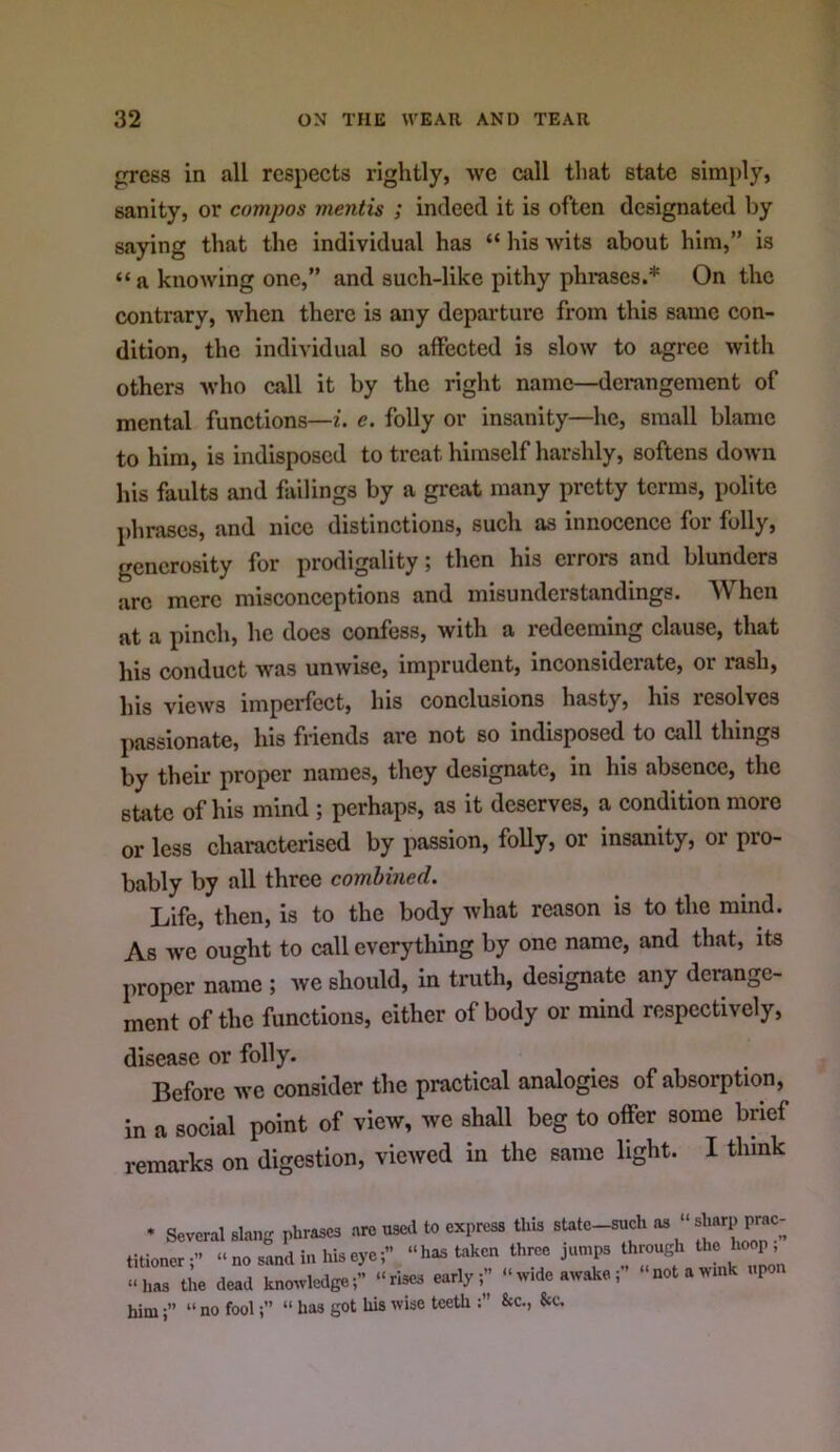 press in all respects rightly, we call that state simply, sanity, or compos mentis ; indeed it is often designated by saying that the individual has “ his wits about him,” is “ a knowing one,” and such-like pithy phrases.* On the contrary, when there is any departure from this same con- dition, the individual so affected is slow to agree with others who call it by the right name—derangement of mental functions—i. e. folly or insanity—he, small blame to him, is indisposed to treat himself harshly, softens down his faults and fiulings by a great many pretty terms, polite phrases, and nice distinctions, such as innocence for folly, generosity for prodigality; then his errors and blunders are mere misconceptions and misunderstandings. When at a pinch, he does confess, with a redeeming clause, that his conduct was unwise, imprudent, inconsiderate, or rash, his vicAvs imperfect, his conclusions hasty, his resolves passionate, his friends are not so indisposed to call things by their proper names, they designate, in his absence, the state of his mind ; perhaps, as it deserves, a condition more or less characterised by passion, folly, or insanity, or pro- bably by all three combined. Life, then, is to the body Avhat reason is to the mind. As we ought to call everything by one name, and that, its proper name ; we should, in truth, designate any derange- ment of the functions, either of body or mind respectively, disease or folly. Before we consider the practical analogies of absorption, in a social point of view, we shall beg to offer some brief remarks on digestion, viewed in the same light. I think • Several slang phrases are usetUo express this state-such as titioner:” “ no sand in his eye“has taken three jumps through the hoop “has the dead kno^vledge;” “rises early ^ “wideawake;” “not a wink upon him“no fool“ has got his wise teeth 8cc., &c.