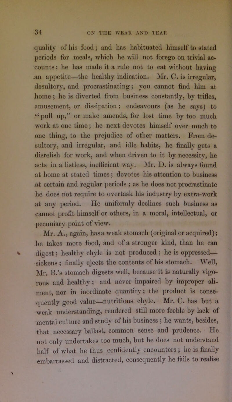 quality ofhis food; and has liabituated himself to stated periods for meals, ■which he will not forego on trivial ac- counts ; he has made it a rule not to cat without having an aj)petitc—the healthy indicjition. JNIr. C. is irregular, desultory, and procrastinating; you caimot find him at home ; he is diverted from business constantly, by trifles, amusement, or dissipation; endeavours (as he says) to “ pull uj),” or make amends, for lost time by too much work at one time; he next devotes himself over much to one thing, to the prejudice of other matters. From de- sultory, and irregular, and idle habits, he finally gets a disrelish for work, and when driven to it by necessity, he aetjs in a listless, ineflicient Avay. ]\Ir. I), is always found at home at stated times; devotes his attention to business at certain and regular [)criods ; as he docs not procrastinate he does not require to overtsisk his industry by extra-Avork at any period. He uniforndy declines such business ns cannot profit himself or others, in a moral, intellectual, or pecuniary point of vicAV. Mr. A., again, has a Aveak stomach (original or acquired); he takes more food, and of a stronger kind, than he can digest; healthy chyle is not produced ; he is oppressed— sickens ; finally ejects the contents of his stomach. 'Well, Mr. B.’s stomach digests avcII, because it is naturally vigo- rous and healthy ; and never impaired by improper ali- ment, nor in inordinate quantity; the product is conse- ([ucntly good value—nutritious chyle. Mr. C. has but a Aveak understanding, rendered still more feeble by lack of mental culture and study of his business ; he Avants, besides, that necessary ballast, common sense and prudence. He not only undertakes too much, but he docs not understand half of Avhat he thus confidently encounters ; he is finally embaiTassed and distracted, consequently he fails to realise