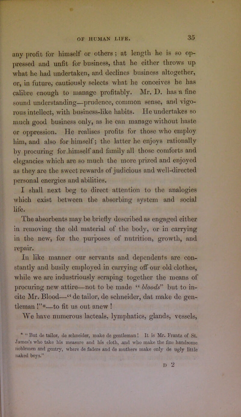 any profit for liimself or others ; at lengtli he is so op- ju'essecl and unfit for business, that he either throws up what he had undertaken, and declines business altogether, or, in future, cautiously selects what he conceives he has calibre enough to manage profitably. ]\Ir. D. has a fine sound understanding—prudence, common sense, and vigo- rous intellect, with business-like habits. He undertakes so much good business only, as he can manage without haste or oppression. He realises profits for those Avho cmjiloy him, and also for himself; the latter he enjoys rationally by procuring for himself and family all those comforts and elegancies Avhich are so much the more prized and enjoyed as they are the sweet rewards of judicious and Avell-directed jiei’sonal energies and abilities. I shall next beg to direct attention to the analogies ■which exist between the absorbing system and social life. The absorbents may be briefly described as engaged either in removing the old material of the body, or in carrying in the new, for the purposes of nutrition, growth, and repair. In like manner our servants and dependents are con- stantly and busily employed in carrying oflf our old clothes, while we ai’c industriously semping together the means of jirocuring new attire—not to be made “ Moods’' but to in- cite Mr. Blood—“ de tailor, de schneider, dat make dc gen- tleman !”*—to fit us out aneAv ! We have numerous lacteals, lymphatics, glands, vessels, • “ Hut de tailor, de schneider, make de gentleman! It is Mr. Frantz of St. Jame-s’s -who take his measure and his cloth, and who make the fine handsome noblemen and gentrj', where de faders and de muthers make only de ugly little naked b03-s.” n 2