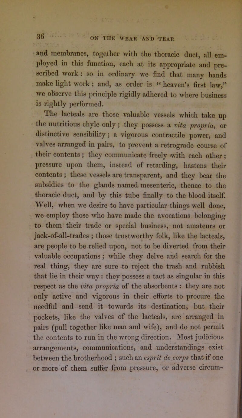 and membranes, together with the thoracic duct, all em- ployed in this function, each at its appropriate and pre- scribed work : so in ordinary we find that many hands make light work ; and, as order is “ heaven’s first law,” wc observe this principle rigidly adhered to where business is rightly performed. The lacteals arc those valuable vessels which take up the nutritious chyle only ; they possess a vita propria^ or distinctive sensibility; a vigorous contractile power, and valves arranged in pairs, to prevent a rctrogi-ade course of their contents ; they communicate freely -with each other; l)rcssurc upon them, instead of retarding, hastens their contents; these vessels are transparent, and they bear the subsidies to the glands named mesenteric, thence to the thoracic duct, and by this tube finally to the blood itself. AVTll, when wc desire to have particular things well done, we employ those who have made the avocations belonging to them their trade or special business, not amateurs or jack-of-all-trades ; those trustworthy folk, like the lactcivls, are people to be relied upon, not to be diverted from their valuable occupations; while they delve and search for the real tiring, they arc sure to reject the trash and rubbish that lie in their way : they possess a tact as singular in this respect as the vita propria of the absorbents : they are not only active and vigorous in their efforts to procure the needful and send it towards its destination, but their pockets, like the valves of the lacteals, arc arranged in pairs (pull together like man and wife), and do not permit the contents to run in the wrong direction. Most judicious arrangements, communications, and understandings exist between the brotherhood ; such an esprit de coips that if one or more of them suffer from pressure, or adverse circum-