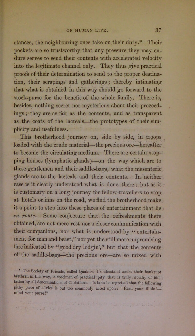 stances, the neighbouring ones take on their duty.* Their pockets are so trustworthy that any pressure they may en- dure serves to send their contents with accelerated velocity into the legitimate channel only. They thus give practical proofs of their determination to send to the proper destina- tion, their scrapings and ^therings; thereby intimating that what is obtained in this way should go forwai-d to the stock-purse for the benefit of the whole family. There is, besides, nothing secret nor mysterious about their proceed- ings ; they are as fair as the contents, and as transparent as the coats of the lacteals—the prototypes of their sim- plicity and usefulness. This brotherhood journey on, side by side, in troops ^ loaded with the crude material—the precious ore—hereafter to become the circulating medium. There are certain stop- ping houses (lymphatic glands)—on the way which are to these gentlemen and their saddle-bags, what the mesenteric, glands are to the lacteals and their contents. In neither case is it clearly understood what is done there; but as it is customary on a long journey for fellow-travellers to stop at hotels or inns on the road, we find the brotherhood make it a point to step into these places of entertainment that lie en route. Some conjecture that the refreshments there obtained, are not mere rest nor a closer communication witli their companions, nor what is understood by “ entertain- ment for man and beast,” nor yet the still more unpromising fare indicated by “good dry lodgin’,” but that the eontents of the saddle-bags—the precious ore—are so mixed with * The Society of Friends, called Quakers, I understand assist their bankrupt brethren in this way, a specimen of practical pity tlint is truly wortliy of imi- tation by all denominations of Christians. It is to be regretted that the following pithy piece of advice is but too commonly acted upon; “ Read your Bible!— mind your purse!”