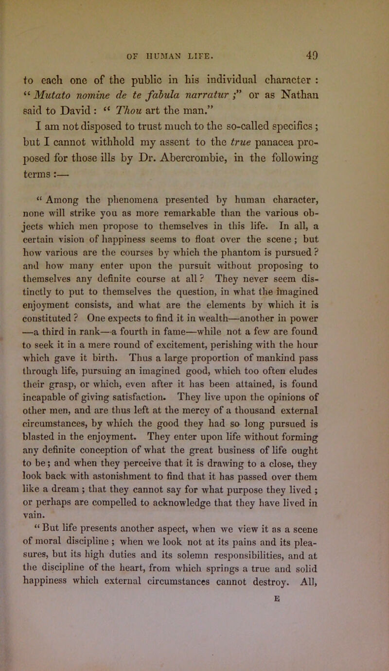 to each one of the public in his individual character : “ Mutato nomine de te fabula narratur or as Nathan said to David : “ Thou art the man.” I am not disposed to trust much to the so-called specifics; but I cannot withhold my assent to the true panacea pro- posed for those ills by Dr. Abercrombie, in the following terms :— “ Among the phenomena presented by human character, none will strike you as more remarkable than the various ob- jects which men propose to themselves in this life. In all, a certain vision of happiness seems to float over the scene ; but how various are the courses by which the phantom is pursued ? and how many enter upon the pursuit without proposing to themselves any definite course at all ? They never seem dis- tinctly to put to themselves the question, in what the imagined enjoyment consists, and what are the elements by which it is constituted ? One expects to find it in wealth—another in power —a third in rank—a fourth in fame—while not a few are found to seek it in a mere round of excitement, perishing with the hour which gave it birth. Thus a large proportion of mankind pass through life, pursuing an imagined good, which too often eludes their grasp, or which, even after it has been attained, is found incapable of giving satisfaction. They live upon the opinions of other men, and are thus left at the mercy of a thousand external circumstances, by which the good they had so long pursued is blasted in the enjoyment. They enter upon life without forming any definite conception of what the great business of life ought to be; and when they perceive that it is dra\ving to a close, they look back with astonishment to find that it has passed over them like a dream ; that they cannot say for what purpose they lived ; or perhaps are compelled to acknowledge that they have lived in vain. “ But life presents another aspect, when we view it as a scene of moral discipline ; when we look not at its pains and its plea- sures, but its high duties and its solemn responsibilities, and at the discipline of the heart, from which springs a true and solid happiness which external circumstances cannot destroy. All, E