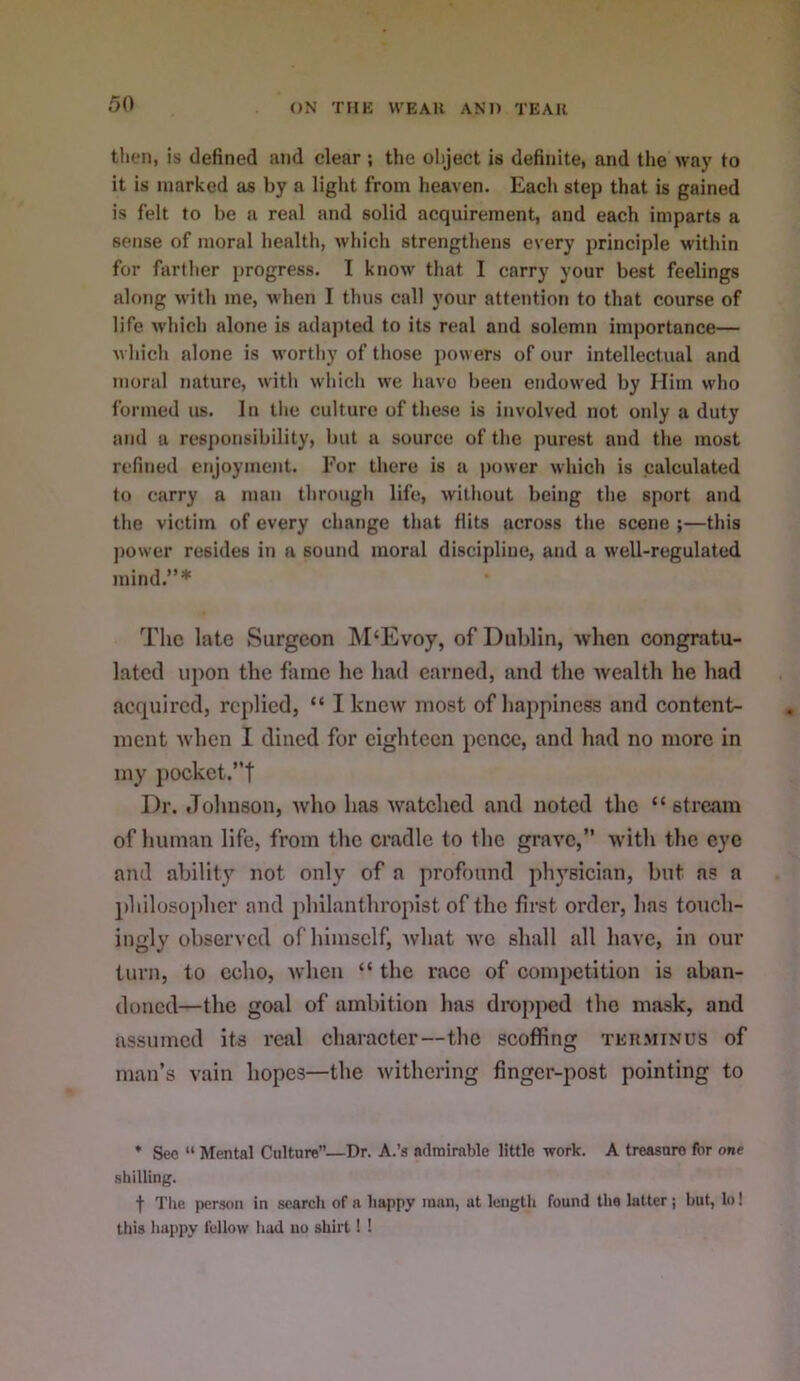 then, is defined and clear ; the object is definite, and the way to it is marked as by a light from heaven. Each step that is gained is felt to be a real and solid acquirement, and each imparts a sense of moral healtli, which strengthens every principle within for farther progress. I know that I carry your best feelings along with me, when I thus call your attention to that course of life which alone is adapted to its real and solemn importance— which alone is worthy of those powers of our intellectual and moral nature, with which we havo been endowed by Him who formed us. In the culture of these is involved not only a duty and a responsibility, but a source of the purest and the most refined enjoyment. Eor there is a power which is calculated to carry a man through life, without being the sport and the victim of every change that Hits across the scene ;—this ])ower resides in a sound moral discipline, and a well-regulated mind.”* The late Surgeon ]\I‘Evoy, of Dublin, when eongratu- latcd upon the fame he had earned, and the wealth he had acfpiircd, replied, “ I knew most of happiness and content- ment when I dined for eighteen pence, and had no more in my pockct.”t Dr. Johnson, who has watched and noted the “stream of human life, from the cradle to the grave,” with the eye and ability not only of a profound physician, but as a ])hilosopher and philanthropist of the first order, has toxxch- ingly observed of himself, what we shall all have, in our tunx, to echo, when “ the race of competition is aban- doned—the goal of ambition has dropped the mask, and assumed its I’cal chai’acter—the scoffing ter.minus of man’s vain hopes—the withering fingci-post pointing to * Sec “ Mental Culture”—Dr. A.’s admirable little work. A treasure for one shilling. t The person in search of a happy man, at length found the latter; but, lo! this happy fellow had no shirt! !