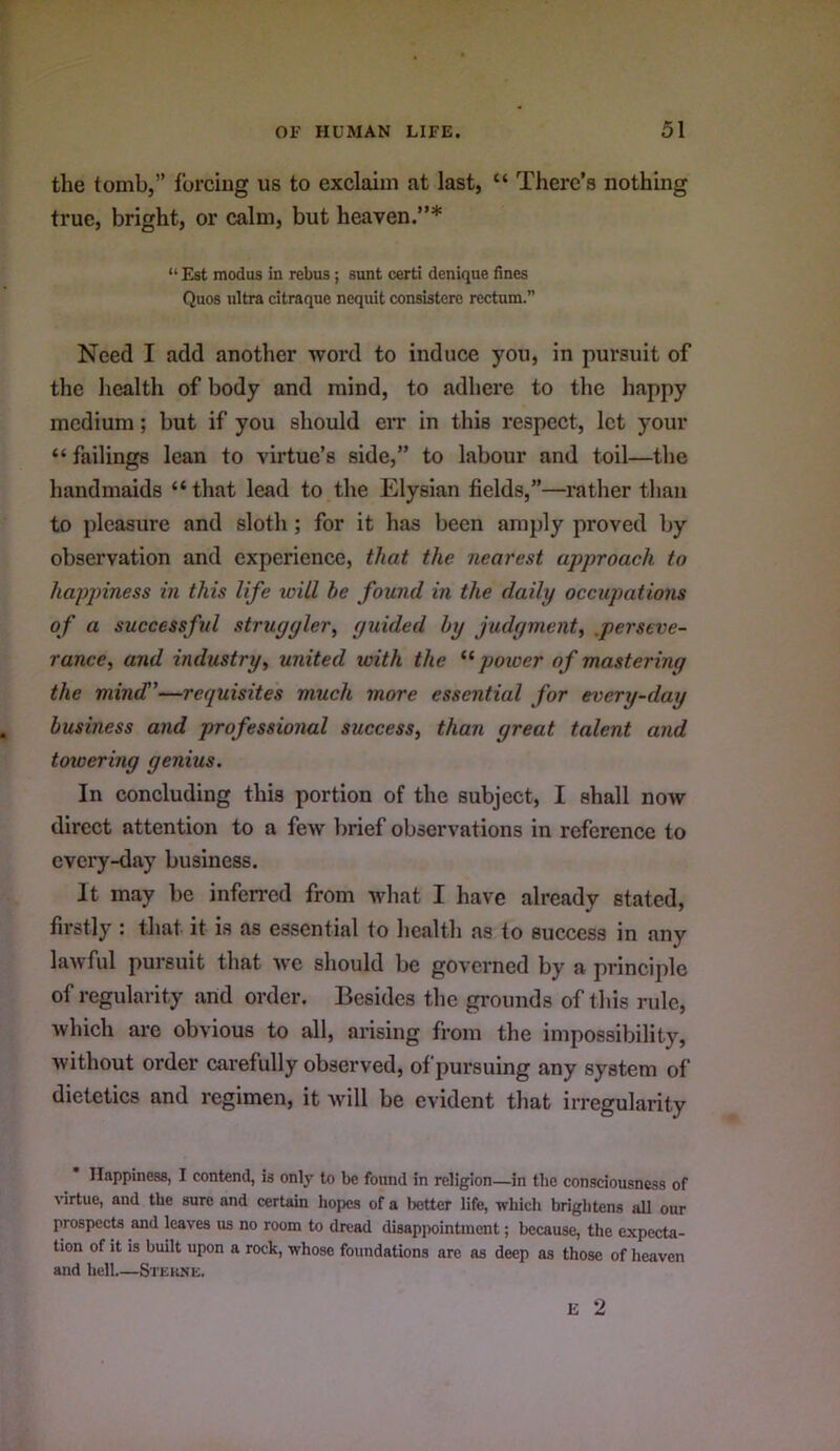 the tomb,” forcing us to exclaim at last, “ There’s nothing true, bright, or calm, but heaven.”* “ Est modus in rebus; sunt certi denique fines Quos ultra citraque nequit consistere rectum.” Need I add another word to induce you, in pursuit of the health of body and mind, to adhere to the happy medium; but if you should err in this respect, let your “failings lean to virtue’s side,” to labour and toil—the handmaids “that lead to the Elysian fields,”—rather than to pleasure and sloth ; for it has been amply proved by observation and experience, that the nearest approach to happiness in this life ivill be found in the daily occupations of a successful struggler, guided by judgment, .perseve- rance, and industry, united with the power of mastering the mind”—requisites much more essential for every-day business and professional success, than great talent and toioering genius. In concluding this portion of the subject, I shall now direct attention to a few lirief observations in reference to every-day business. It may be inferred from what I have already stated, firstly : that it is as essential to health as to success in any lawful pursuit that we should be governed by a principle of regularity and order. Besides the grounds of this rule, Avhich are obvious to all, arising from the impossibility, without order carefully observed, of pursuing any system of dietetics and regimen, it will be evident that irregularity Happiness, I contend, is only to be found in religion—in the consciousness of virtue, and tbe sure and certain hopes of a better life, Tvliich brightens all our prospects and leaves us no room to dread disappointment; because, the expecta- tion of it is built upon a rock, whose foundations are as deep as those of heaven and hell Stekxe.