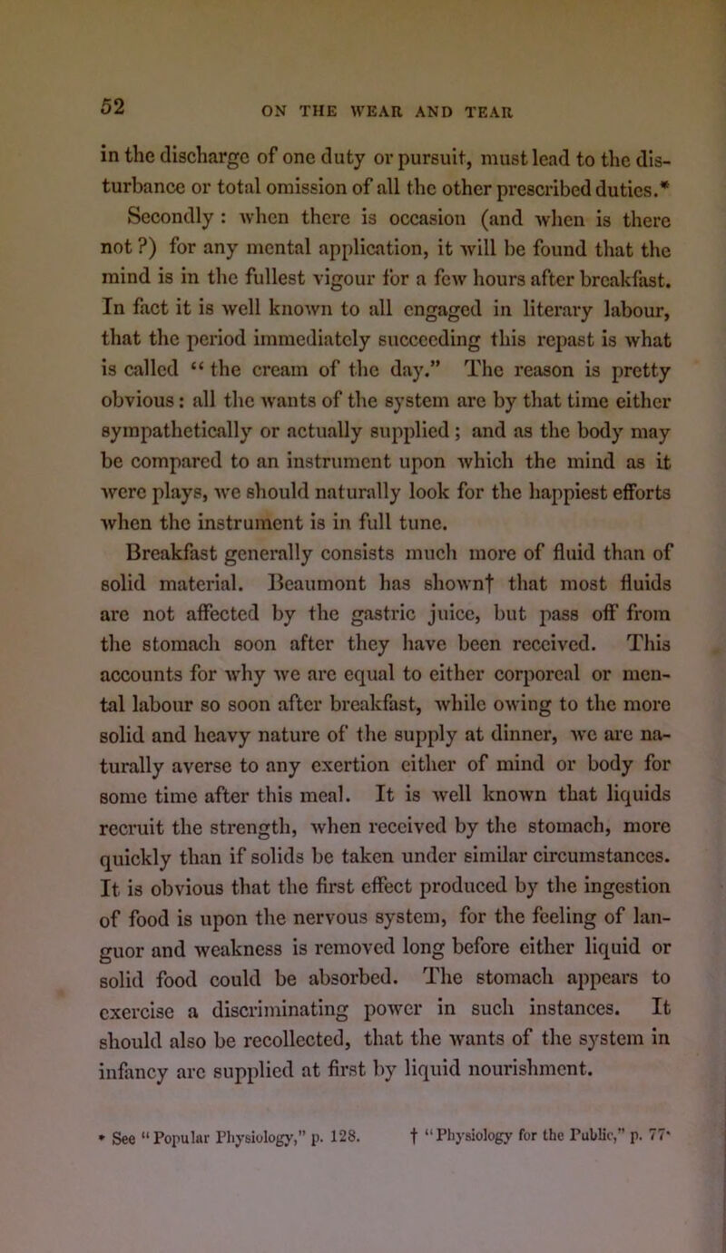 in the discharge of one duty or pursuit, must lead to the dis- turbance or total omission of all the other prescribed duties.* Secondly : Avhen there is occasion (and Avhen is there not ?) for any mental application, it Avill be found that the mind is in the fullest vigour for a few hours after breakfast. In fact it is well knoAvn to all engaged in literary labour, that the period immediately succeeding this repast is what is called “ the cream of the day.” The reason is pretty obvious: all the wants of the system are by that time either sympathetically or actually supplied ; and as the body may be compared to an instrument upon Avhich the mind as it Avcrc plays, Ave should naturally look for the happiest efforts Avhen the instrument is in full tunc. Breakfast generally consists much more of fluid than of solid material. Beaumont has shoAvnt that most fluids arc not affected by the gastric juice, but pass off from the stomach soon after they have been received. This accounts for Avhy Ave arc equal to either corporeal or men- tal labour so soon after breakfast, Avhilc OAving to the more solid and heavy nature of the supply at dinner, avc ai'c na- turally averse to any exertion cither of mind or body for some time after this meal. It is Avell knoAvn that liquids recruit the strength, Avhen received by the stomach, more quickly than if solids be taken under similar circumstances. It is obvious that the first effect produced by the ingestion of food is upon the nervous system, for the feeling of lan- guor and Aveakness is removed long before cither liquid or solid food could be absorbed. The stomach appears to exercise a discriminating poAver in such instances. It should also be recollected, that the Avants of the system In infiAncy arc supplied at first by liquid nourishment. * See “Popular Physiology,” p. 128. t “ Physiology for the Publio,” p. 77*